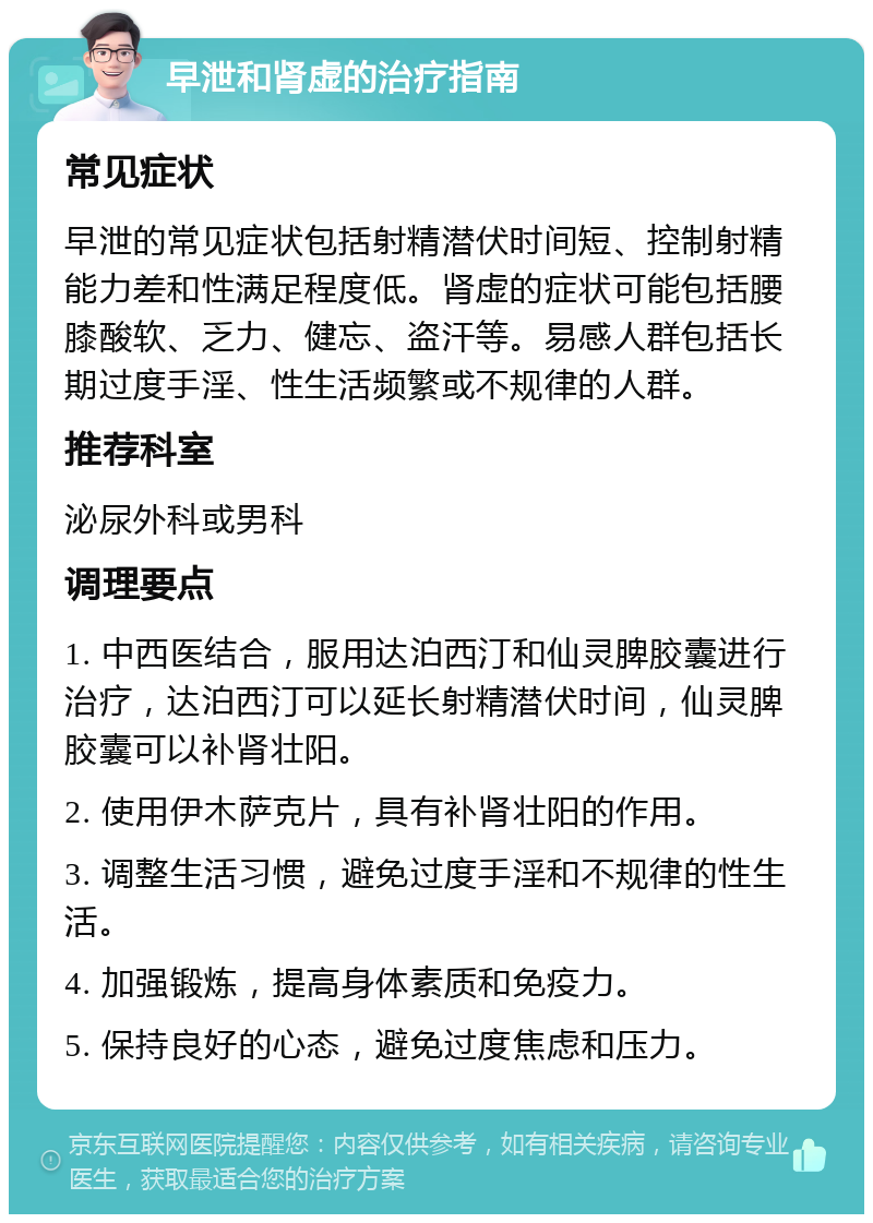 早泄和肾虚的治疗指南 常见症状 早泄的常见症状包括射精潜伏时间短、控制射精能力差和性满足程度低。肾虚的症状可能包括腰膝酸软、乏力、健忘、盗汗等。易感人群包括长期过度手淫、性生活频繁或不规律的人群。 推荐科室 泌尿外科或男科 调理要点 1. 中西医结合，服用达泊西汀和仙灵脾胶囊进行治疗，达泊西汀可以延长射精潜伏时间，仙灵脾胶囊可以补肾壮阳。 2. 使用伊木萨克片，具有补肾壮阳的作用。 3. 调整生活习惯，避免过度手淫和不规律的性生活。 4. 加强锻炼，提高身体素质和免疫力。 5. 保持良好的心态，避免过度焦虑和压力。