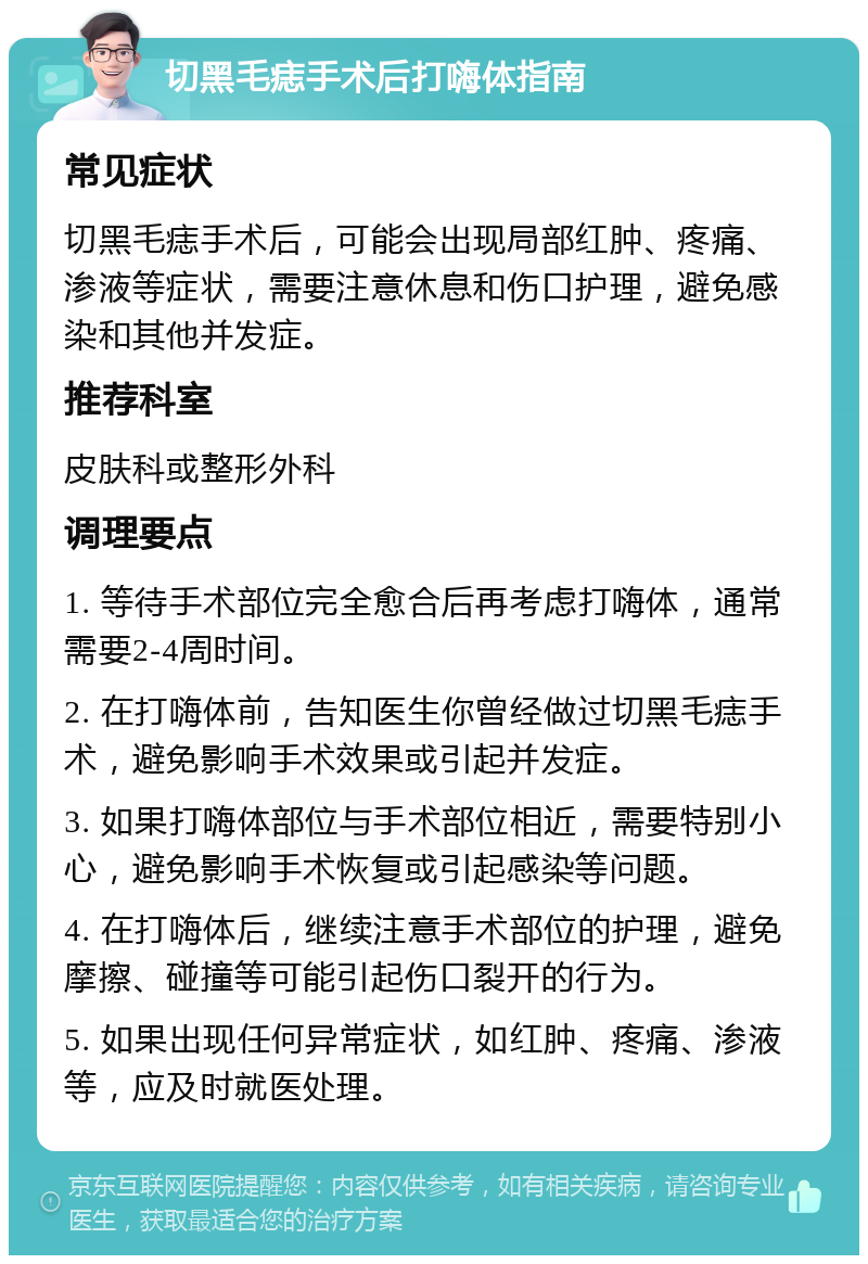 切黑毛痣手术后打嗨体指南 常见症状 切黑毛痣手术后，可能会出现局部红肿、疼痛、渗液等症状，需要注意休息和伤口护理，避免感染和其他并发症。 推荐科室 皮肤科或整形外科 调理要点 1. 等待手术部位完全愈合后再考虑打嗨体，通常需要2-4周时间。 2. 在打嗨体前，告知医生你曾经做过切黑毛痣手术，避免影响手术效果或引起并发症。 3. 如果打嗨体部位与手术部位相近，需要特别小心，避免影响手术恢复或引起感染等问题。 4. 在打嗨体后，继续注意手术部位的护理，避免摩擦、碰撞等可能引起伤口裂开的行为。 5. 如果出现任何异常症状，如红肿、疼痛、渗液等，应及时就医处理。