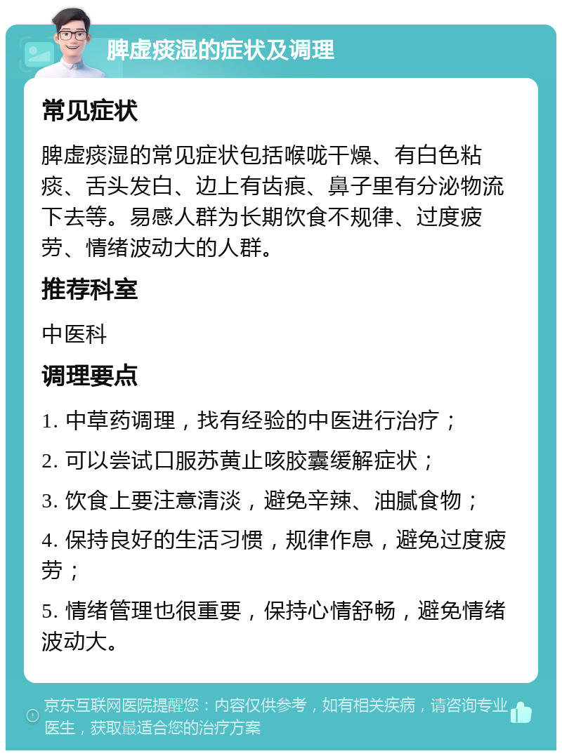 脾虚痰湿的症状及调理 常见症状 脾虚痰湿的常见症状包括喉咙干燥、有白色粘痰、舌头发白、边上有齿痕、鼻子里有分泌物流下去等。易感人群为长期饮食不规律、过度疲劳、情绪波动大的人群。 推荐科室 中医科 调理要点 1. 中草药调理，找有经验的中医进行治疗； 2. 可以尝试口服苏黄止咳胶囊缓解症状； 3. 饮食上要注意清淡，避免辛辣、油腻食物； 4. 保持良好的生活习惯，规律作息，避免过度疲劳； 5. 情绪管理也很重要，保持心情舒畅，避免情绪波动大。