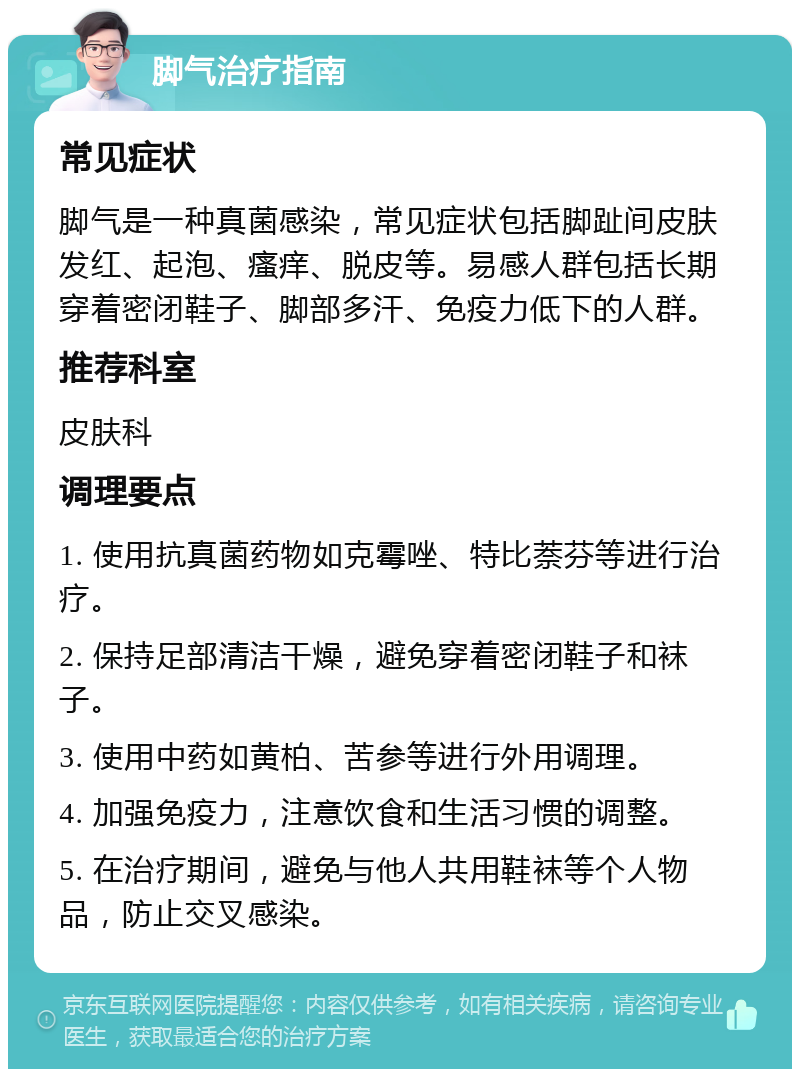 脚气治疗指南 常见症状 脚气是一种真菌感染，常见症状包括脚趾间皮肤发红、起泡、瘙痒、脱皮等。易感人群包括长期穿着密闭鞋子、脚部多汗、免疫力低下的人群。 推荐科室 皮肤科 调理要点 1. 使用抗真菌药物如克霉唑、特比萘芬等进行治疗。 2. 保持足部清洁干燥，避免穿着密闭鞋子和袜子。 3. 使用中药如黄柏、苦参等进行外用调理。 4. 加强免疫力，注意饮食和生活习惯的调整。 5. 在治疗期间，避免与他人共用鞋袜等个人物品，防止交叉感染。