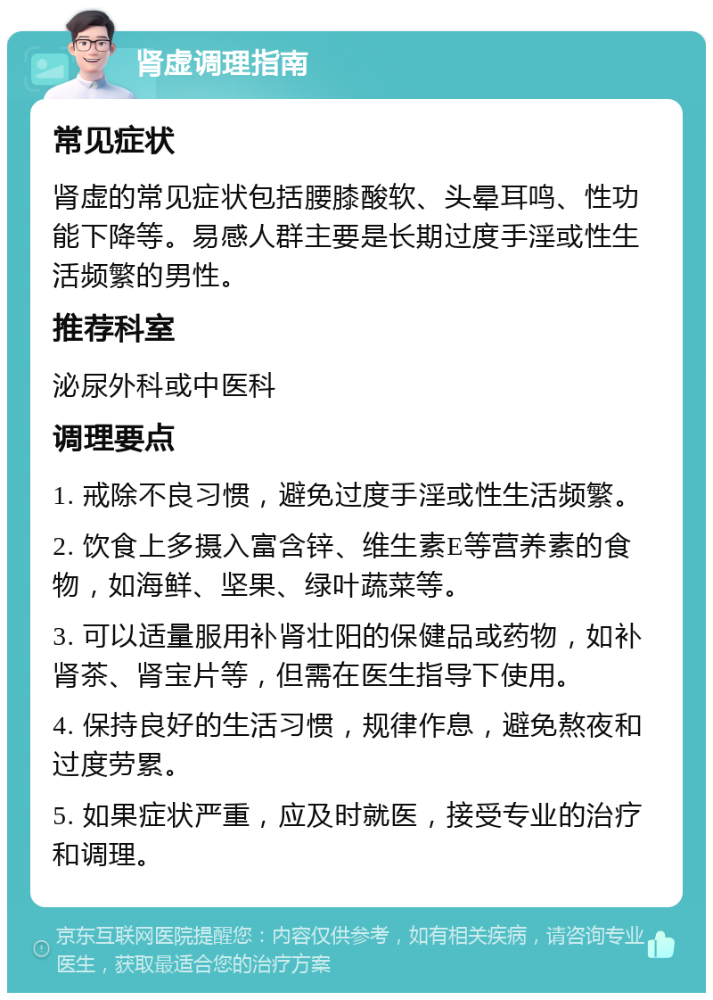 肾虚调理指南 常见症状 肾虚的常见症状包括腰膝酸软、头晕耳鸣、性功能下降等。易感人群主要是长期过度手淫或性生活频繁的男性。 推荐科室 泌尿外科或中医科 调理要点 1. 戒除不良习惯，避免过度手淫或性生活频繁。 2. 饮食上多摄入富含锌、维生素E等营养素的食物，如海鲜、坚果、绿叶蔬菜等。 3. 可以适量服用补肾壮阳的保健品或药物，如补肾茶、肾宝片等，但需在医生指导下使用。 4. 保持良好的生活习惯，规律作息，避免熬夜和过度劳累。 5. 如果症状严重，应及时就医，接受专业的治疗和调理。