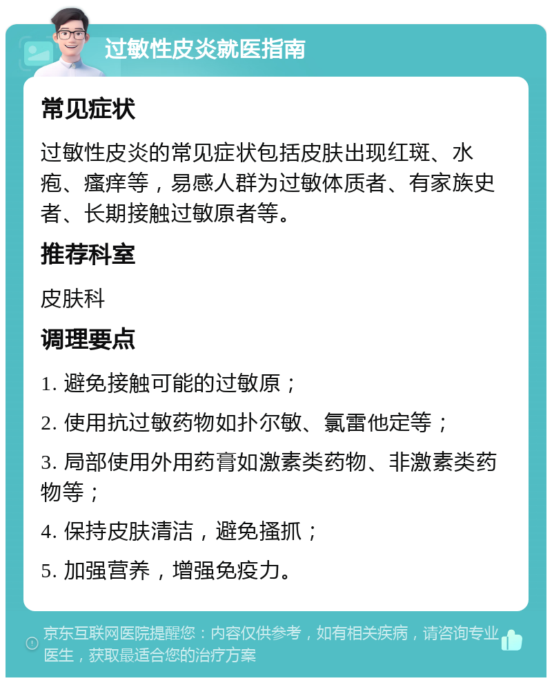 过敏性皮炎就医指南 常见症状 过敏性皮炎的常见症状包括皮肤出现红斑、水疱、瘙痒等，易感人群为过敏体质者、有家族史者、长期接触过敏原者等。 推荐科室 皮肤科 调理要点 1. 避免接触可能的过敏原； 2. 使用抗过敏药物如扑尔敏、氯雷他定等； 3. 局部使用外用药膏如激素类药物、非激素类药物等； 4. 保持皮肤清洁，避免搔抓； 5. 加强营养，增强免疫力。