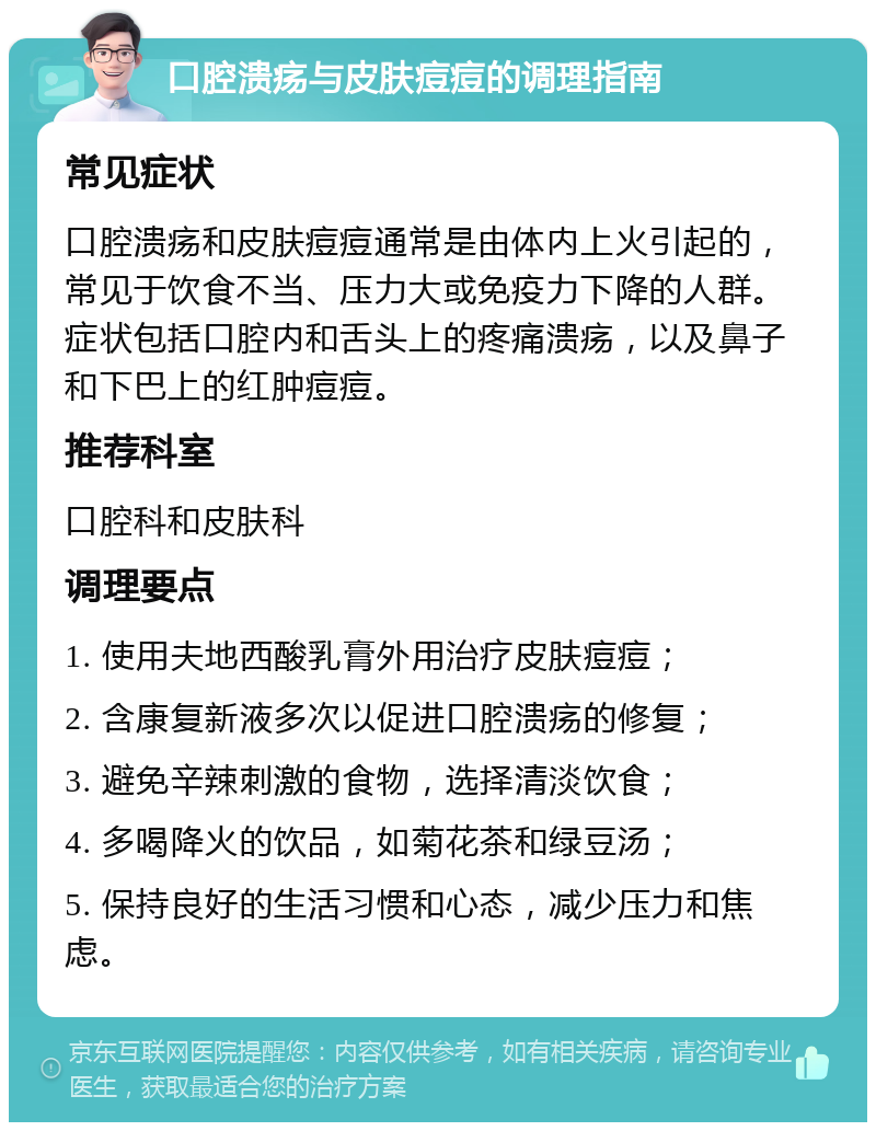 口腔溃疡与皮肤痘痘的调理指南 常见症状 口腔溃疡和皮肤痘痘通常是由体内上火引起的，常见于饮食不当、压力大或免疫力下降的人群。症状包括口腔内和舌头上的疼痛溃疡，以及鼻子和下巴上的红肿痘痘。 推荐科室 口腔科和皮肤科 调理要点 1. 使用夫地西酸乳膏外用治疗皮肤痘痘； 2. 含康复新液多次以促进口腔溃疡的修复； 3. 避免辛辣刺激的食物，选择清淡饮食； 4. 多喝降火的饮品，如菊花茶和绿豆汤； 5. 保持良好的生活习惯和心态，减少压力和焦虑。