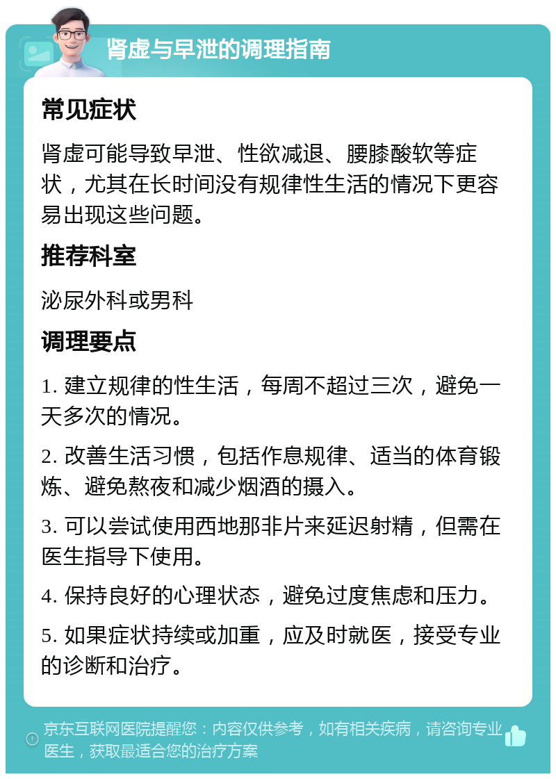 肾虚与早泄的调理指南 常见症状 肾虚可能导致早泄、性欲减退、腰膝酸软等症状，尤其在长时间没有规律性生活的情况下更容易出现这些问题。 推荐科室 泌尿外科或男科 调理要点 1. 建立规律的性生活，每周不超过三次，避免一天多次的情况。 2. 改善生活习惯，包括作息规律、适当的体育锻炼、避免熬夜和减少烟酒的摄入。 3. 可以尝试使用西地那非片来延迟射精，但需在医生指导下使用。 4. 保持良好的心理状态，避免过度焦虑和压力。 5. 如果症状持续或加重，应及时就医，接受专业的诊断和治疗。