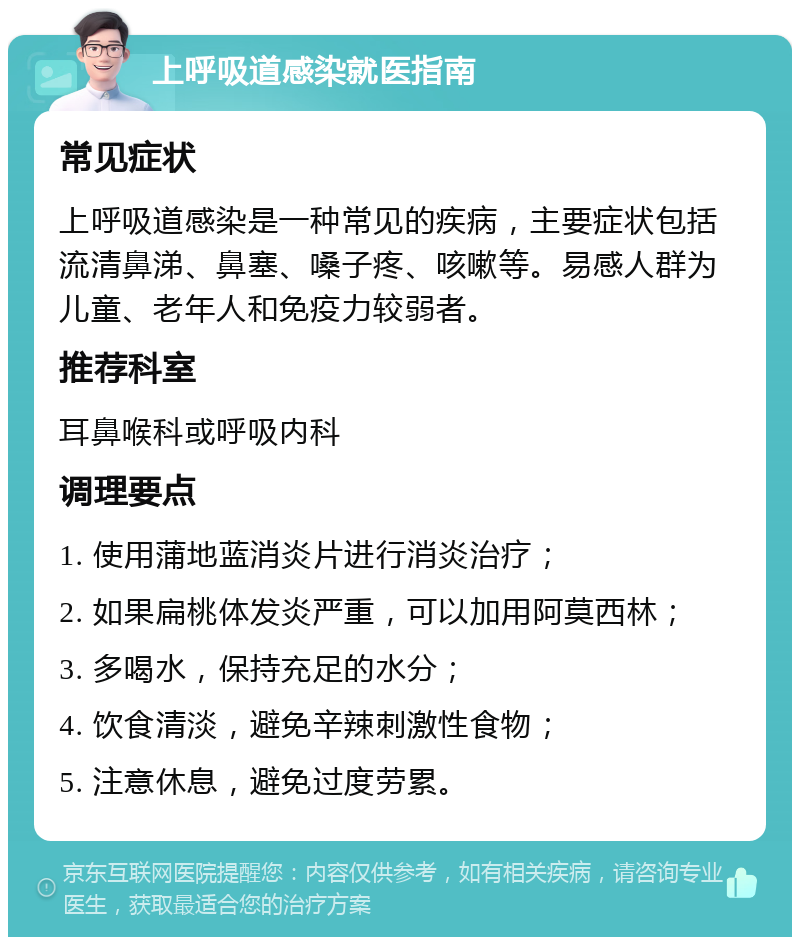 上呼吸道感染就医指南 常见症状 上呼吸道感染是一种常见的疾病，主要症状包括流清鼻涕、鼻塞、嗓子疼、咳嗽等。易感人群为儿童、老年人和免疫力较弱者。 推荐科室 耳鼻喉科或呼吸内科 调理要点 1. 使用蒲地蓝消炎片进行消炎治疗； 2. 如果扁桃体发炎严重，可以加用阿莫西林； 3. 多喝水，保持充足的水分； 4. 饮食清淡，避免辛辣刺激性食物； 5. 注意休息，避免过度劳累。