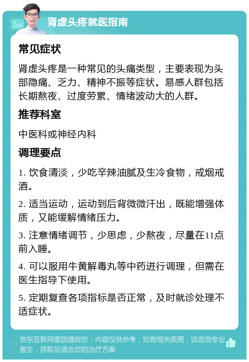 肾虚头疼就医指南 常见症状 肾虚头疼是一种常见的头痛类型，主要表现为头部隐痛、乏力、精神不振等症状。易感人群包括长期熬夜、过度劳累、情绪波动大的人群。 推荐科室 中医科或神经内科 调理要点 1. 饮食清淡，少吃辛辣油腻及生冷食物，戒烟戒酒。 2. 适当运动，运动到后背微微汗出，既能增强体质，又能缓解情绪压力。 3. 注意情绪调节，少思虑，少熬夜，尽量在11点前入睡。 4. 可以服用牛黄解毒丸等中药进行调理，但需在医生指导下使用。 5. 定期复查各项指标是否正常，及时就诊处理不适症状。