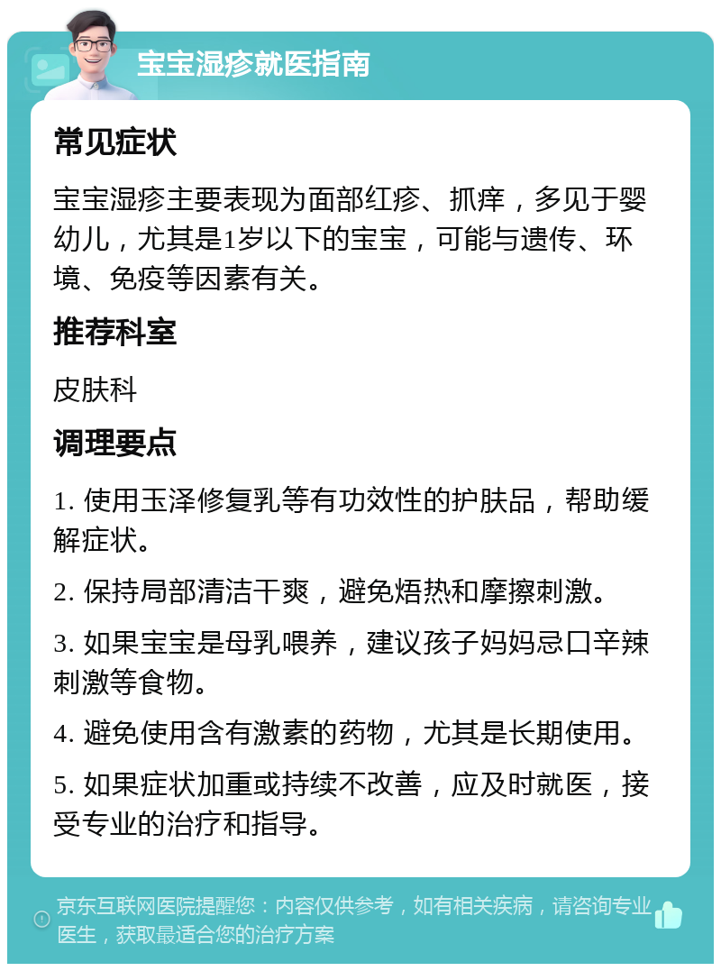 宝宝湿疹就医指南 常见症状 宝宝湿疹主要表现为面部红疹、抓痒，多见于婴幼儿，尤其是1岁以下的宝宝，可能与遗传、环境、免疫等因素有关。 推荐科室 皮肤科 调理要点 1. 使用玉泽修复乳等有功效性的护肤品，帮助缓解症状。 2. 保持局部清洁干爽，避免焐热和摩擦刺激。 3. 如果宝宝是母乳喂养，建议孩子妈妈忌口辛辣刺激等食物。 4. 避免使用含有激素的药物，尤其是长期使用。 5. 如果症状加重或持续不改善，应及时就医，接受专业的治疗和指导。