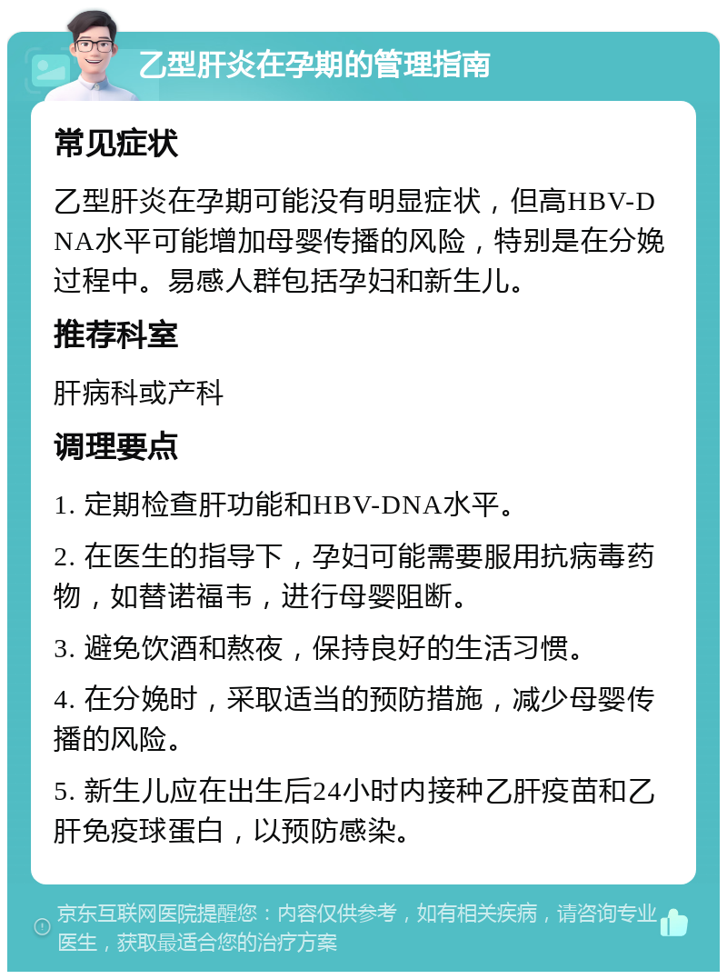 乙型肝炎在孕期的管理指南 常见症状 乙型肝炎在孕期可能没有明显症状，但高HBV-DNA水平可能增加母婴传播的风险，特别是在分娩过程中。易感人群包括孕妇和新生儿。 推荐科室 肝病科或产科 调理要点 1. 定期检查肝功能和HBV-DNA水平。 2. 在医生的指导下，孕妇可能需要服用抗病毒药物，如替诺福韦，进行母婴阻断。 3. 避免饮酒和熬夜，保持良好的生活习惯。 4. 在分娩时，采取适当的预防措施，减少母婴传播的风险。 5. 新生儿应在出生后24小时内接种乙肝疫苗和乙肝免疫球蛋白，以预防感染。