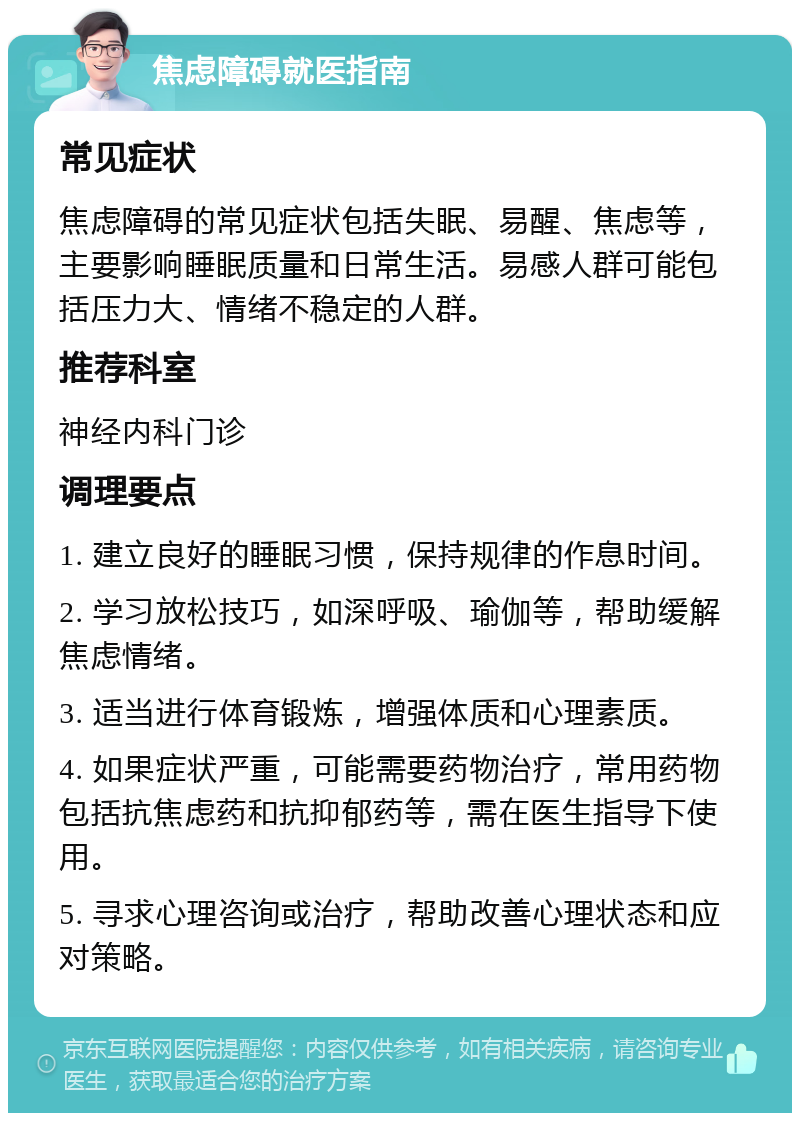 焦虑障碍就医指南 常见症状 焦虑障碍的常见症状包括失眠、易醒、焦虑等，主要影响睡眠质量和日常生活。易感人群可能包括压力大、情绪不稳定的人群。 推荐科室 神经内科门诊 调理要点 1. 建立良好的睡眠习惯，保持规律的作息时间。 2. 学习放松技巧，如深呼吸、瑜伽等，帮助缓解焦虑情绪。 3. 适当进行体育锻炼，增强体质和心理素质。 4. 如果症状严重，可能需要药物治疗，常用药物包括抗焦虑药和抗抑郁药等，需在医生指导下使用。 5. 寻求心理咨询或治疗，帮助改善心理状态和应对策略。