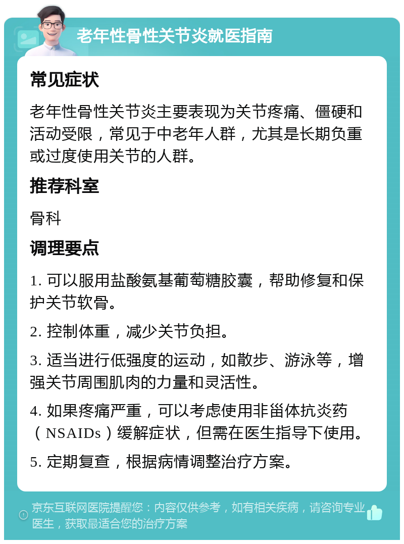 老年性骨性关节炎就医指南 常见症状 老年性骨性关节炎主要表现为关节疼痛、僵硬和活动受限，常见于中老年人群，尤其是长期负重或过度使用关节的人群。 推荐科室 骨科 调理要点 1. 可以服用盐酸氨基葡萄糖胶囊，帮助修复和保护关节软骨。 2. 控制体重，减少关节负担。 3. 适当进行低强度的运动，如散步、游泳等，增强关节周围肌肉的力量和灵活性。 4. 如果疼痛严重，可以考虑使用非甾体抗炎药（NSAIDs）缓解症状，但需在医生指导下使用。 5. 定期复查，根据病情调整治疗方案。