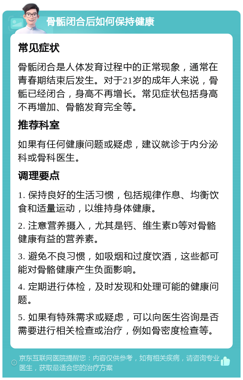 骨骺闭合后如何保持健康 常见症状 骨骺闭合是人体发育过程中的正常现象，通常在青春期结束后发生。对于21岁的成年人来说，骨骺已经闭合，身高不再增长。常见症状包括身高不再增加、骨骼发育完全等。 推荐科室 如果有任何健康问题或疑虑，建议就诊于内分泌科或骨科医生。 调理要点 1. 保持良好的生活习惯，包括规律作息、均衡饮食和适量运动，以维持身体健康。 2. 注意营养摄入，尤其是钙、维生素D等对骨骼健康有益的营养素。 3. 避免不良习惯，如吸烟和过度饮酒，这些都可能对骨骼健康产生负面影响。 4. 定期进行体检，及时发现和处理可能的健康问题。 5. 如果有特殊需求或疑虑，可以向医生咨询是否需要进行相关检查或治疗，例如骨密度检查等。