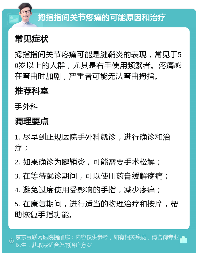 拇指指间关节疼痛的可能原因和治疗 常见症状 拇指指间关节疼痛可能是腱鞘炎的表现，常见于50岁以上的人群，尤其是右手使用频繁者。疼痛感在弯曲时加剧，严重者可能无法弯曲拇指。 推荐科室 手外科 调理要点 1. 尽早到正规医院手外科就诊，进行确诊和治疗； 2. 如果确诊为腱鞘炎，可能需要手术松解； 3. 在等待就诊期间，可以使用药膏缓解疼痛； 4. 避免过度使用受影响的手指，减少疼痛； 5. 在康复期间，进行适当的物理治疗和按摩，帮助恢复手指功能。