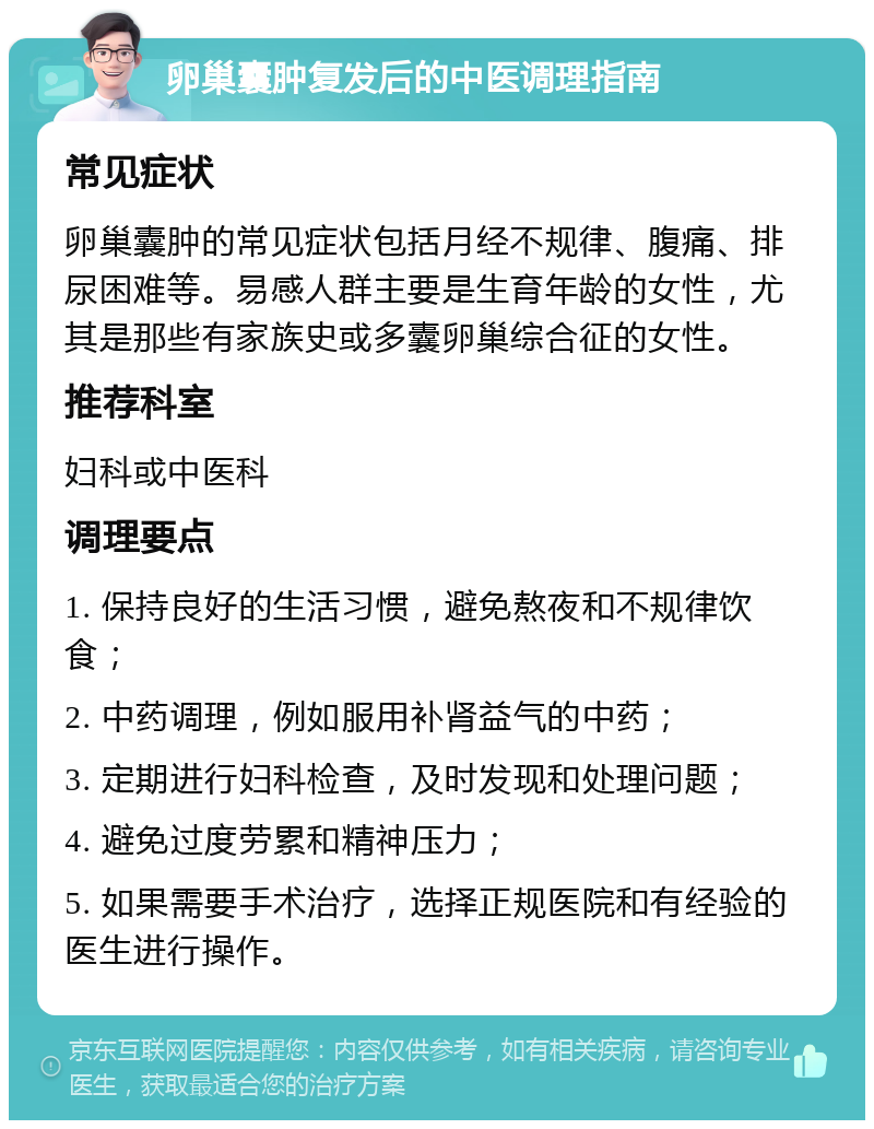 卵巢囊肿复发后的中医调理指南 常见症状 卵巢囊肿的常见症状包括月经不规律、腹痛、排尿困难等。易感人群主要是生育年龄的女性，尤其是那些有家族史或多囊卵巢综合征的女性。 推荐科室 妇科或中医科 调理要点 1. 保持良好的生活习惯，避免熬夜和不规律饮食； 2. 中药调理，例如服用补肾益气的中药； 3. 定期进行妇科检查，及时发现和处理问题； 4. 避免过度劳累和精神压力； 5. 如果需要手术治疗，选择正规医院和有经验的医生进行操作。