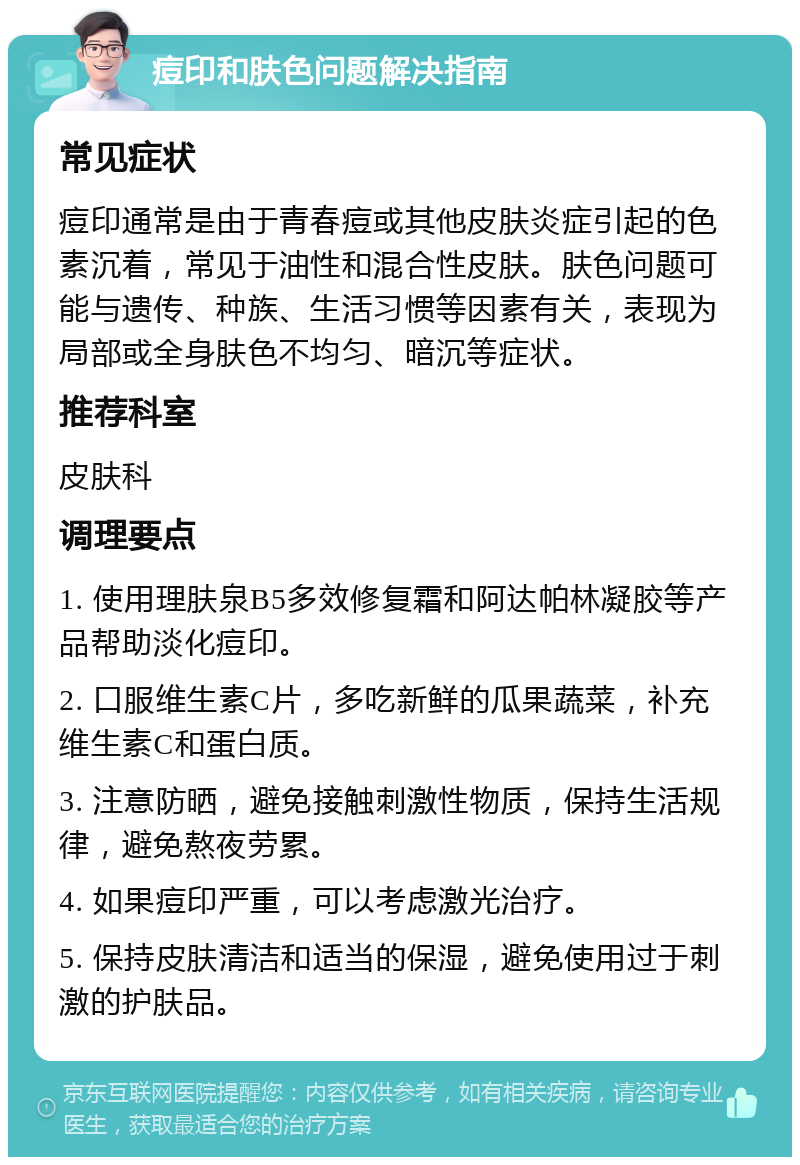 痘印和肤色问题解决指南 常见症状 痘印通常是由于青春痘或其他皮肤炎症引起的色素沉着，常见于油性和混合性皮肤。肤色问题可能与遗传、种族、生活习惯等因素有关，表现为局部或全身肤色不均匀、暗沉等症状。 推荐科室 皮肤科 调理要点 1. 使用理肤泉B5多效修复霜和阿达帕林凝胶等产品帮助淡化痘印。 2. 口服维生素C片，多吃新鲜的瓜果蔬菜，补充维生素C和蛋白质。 3. 注意防晒，避免接触刺激性物质，保持生活规律，避免熬夜劳累。 4. 如果痘印严重，可以考虑激光治疗。 5. 保持皮肤清洁和适当的保湿，避免使用过于刺激的护肤品。