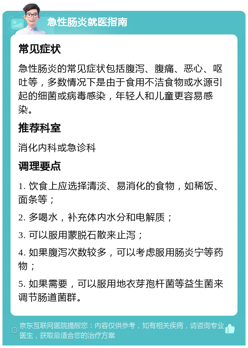 急性肠炎就医指南 常见症状 急性肠炎的常见症状包括腹泻、腹痛、恶心、呕吐等，多数情况下是由于食用不洁食物或水源引起的细菌或病毒感染，年轻人和儿童更容易感染。 推荐科室 消化内科或急诊科 调理要点 1. 饮食上应选择清淡、易消化的食物，如稀饭、面条等； 2. 多喝水，补充体内水分和电解质； 3. 可以服用蒙脱石散来止泻； 4. 如果腹泻次数较多，可以考虑服用肠炎宁等药物； 5. 如果需要，可以服用地衣芽孢杆菌等益生菌来调节肠道菌群。