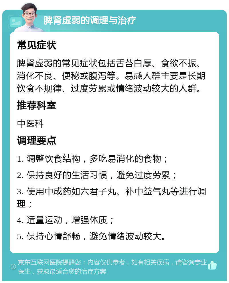 脾肾虚弱的调理与治疗 常见症状 脾肾虚弱的常见症状包括舌苔白厚、食欲不振、消化不良、便秘或腹泻等。易感人群主要是长期饮食不规律、过度劳累或情绪波动较大的人群。 推荐科室 中医科 调理要点 1. 调整饮食结构，多吃易消化的食物； 2. 保持良好的生活习惯，避免过度劳累； 3. 使用中成药如六君子丸、补中益气丸等进行调理； 4. 适量运动，增强体质； 5. 保持心情舒畅，避免情绪波动较大。