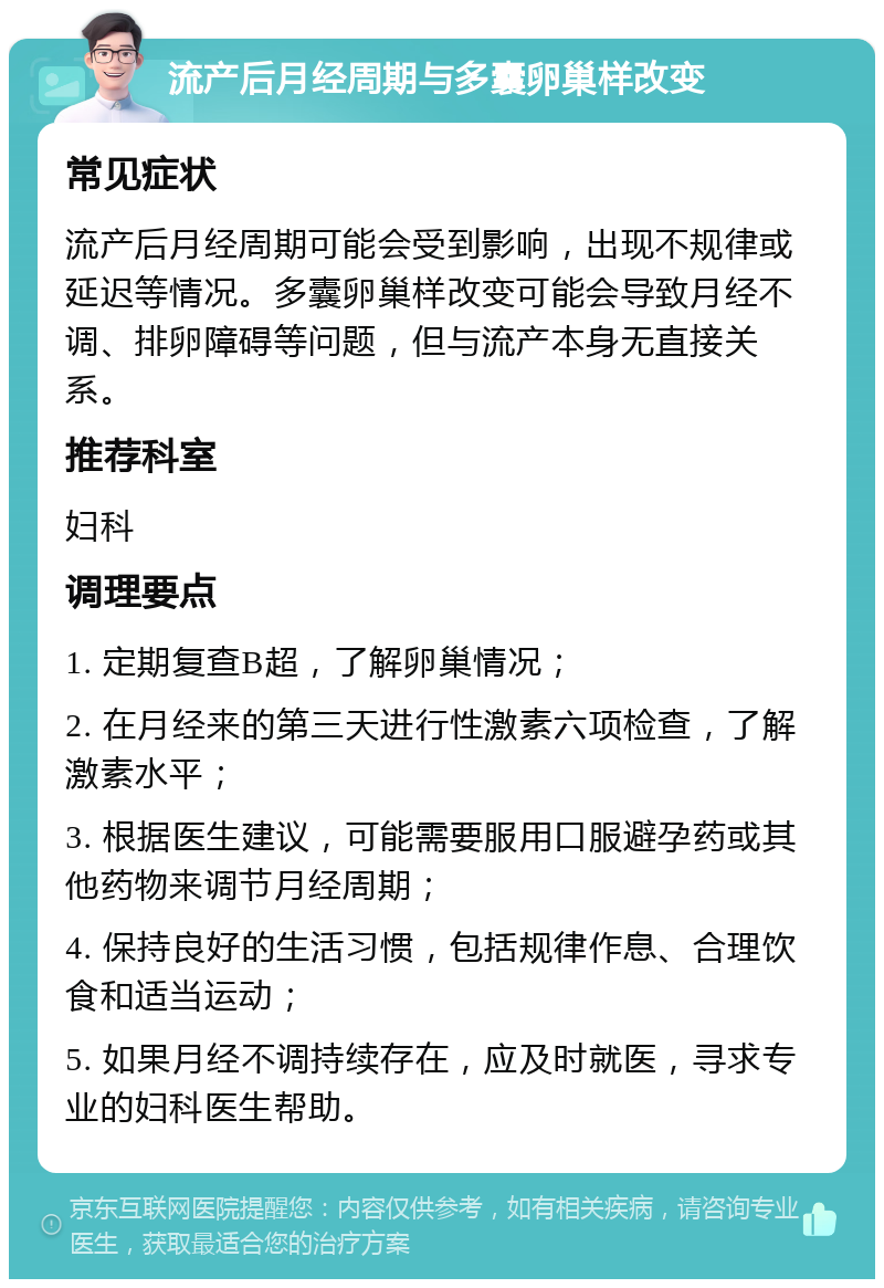 流产后月经周期与多囊卵巢样改变 常见症状 流产后月经周期可能会受到影响，出现不规律或延迟等情况。多囊卵巢样改变可能会导致月经不调、排卵障碍等问题，但与流产本身无直接关系。 推荐科室 妇科 调理要点 1. 定期复查B超，了解卵巢情况； 2. 在月经来的第三天进行性激素六项检查，了解激素水平； 3. 根据医生建议，可能需要服用口服避孕药或其他药物来调节月经周期； 4. 保持良好的生活习惯，包括规律作息、合理饮食和适当运动； 5. 如果月经不调持续存在，应及时就医，寻求专业的妇科医生帮助。