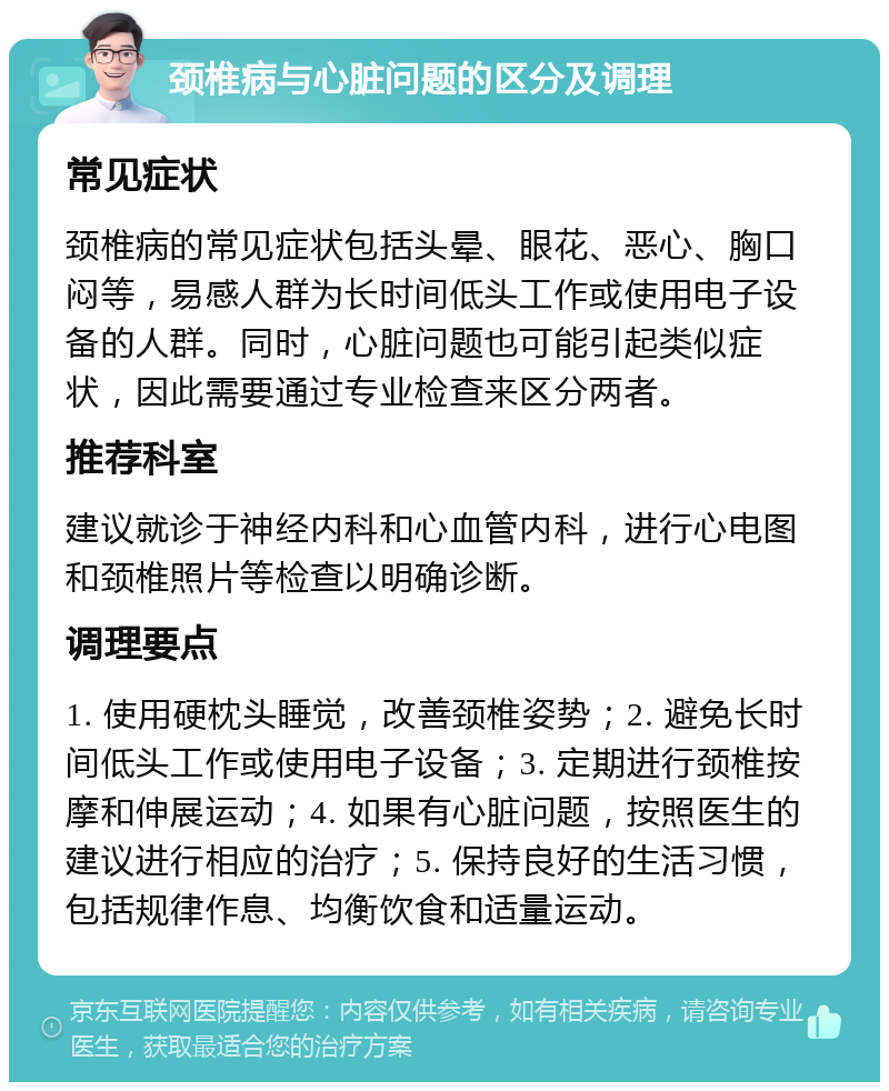 颈椎病与心脏问题的区分及调理 常见症状 颈椎病的常见症状包括头晕、眼花、恶心、胸口闷等，易感人群为长时间低头工作或使用电子设备的人群。同时，心脏问题也可能引起类似症状，因此需要通过专业检查来区分两者。 推荐科室 建议就诊于神经内科和心血管内科，进行心电图和颈椎照片等检查以明确诊断。 调理要点 1. 使用硬枕头睡觉，改善颈椎姿势；2. 避免长时间低头工作或使用电子设备；3. 定期进行颈椎按摩和伸展运动；4. 如果有心脏问题，按照医生的建议进行相应的治疗；5. 保持良好的生活习惯，包括规律作息、均衡饮食和适量运动。