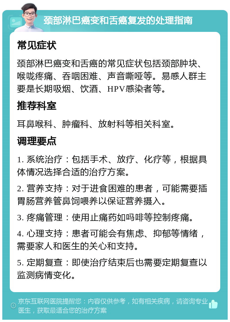 颈部淋巴癌变和舌癌复发的处理指南 常见症状 颈部淋巴癌变和舌癌的常见症状包括颈部肿块、喉咙疼痛、吞咽困难、声音嘶哑等。易感人群主要是长期吸烟、饮酒、HPV感染者等。 推荐科室 耳鼻喉科、肿瘤科、放射科等相关科室。 调理要点 1. 系统治疗：包括手术、放疗、化疗等，根据具体情况选择合适的治疗方案。 2. 营养支持：对于进食困难的患者，可能需要插胃肠营养管鼻饲喂养以保证营养摄入。 3. 疼痛管理：使用止痛药如吗啡等控制疼痛。 4. 心理支持：患者可能会有焦虑、抑郁等情绪，需要家人和医生的关心和支持。 5. 定期复查：即使治疗结束后也需要定期复查以监测病情变化。