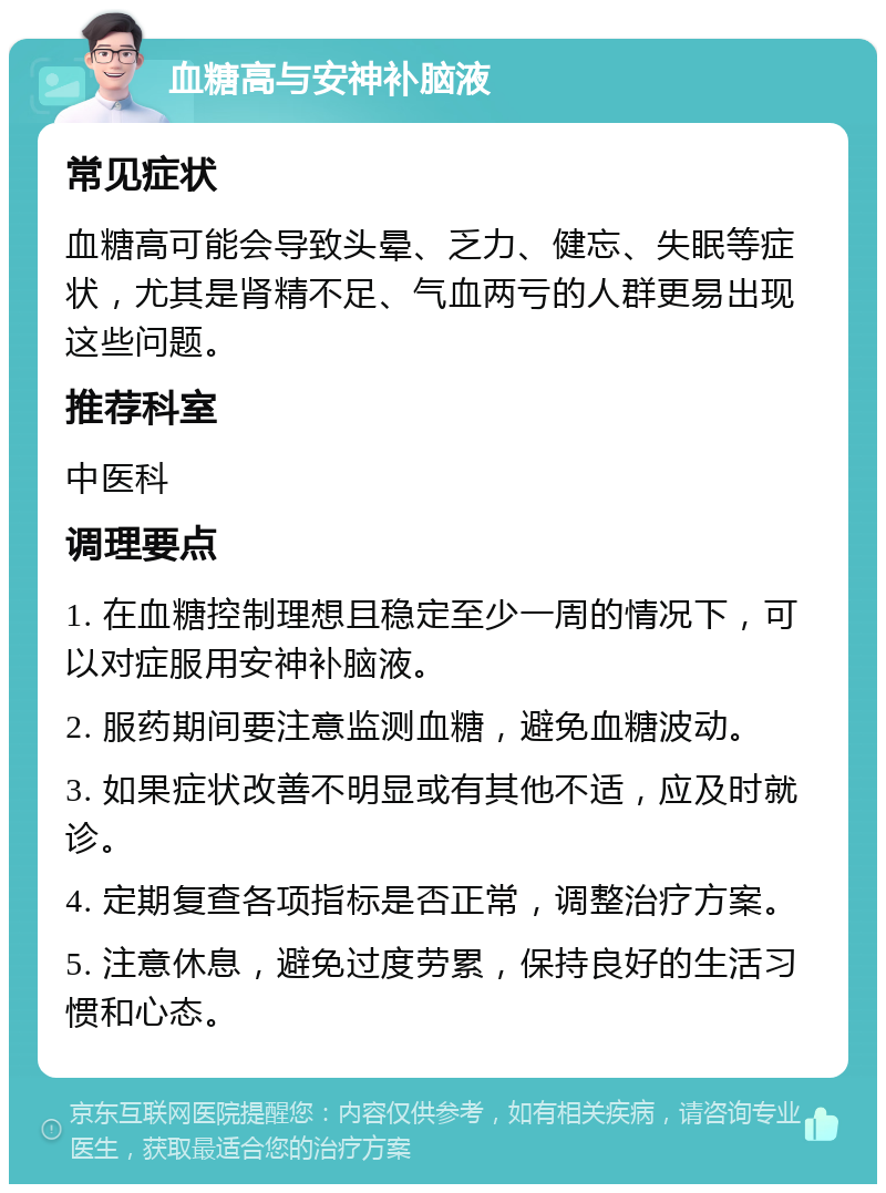 血糖高与安神补脑液 常见症状 血糖高可能会导致头晕、乏力、健忘、失眠等症状，尤其是肾精不足、气血两亏的人群更易出现这些问题。 推荐科室 中医科 调理要点 1. 在血糖控制理想且稳定至少一周的情况下，可以对症服用安神补脑液。 2. 服药期间要注意监测血糖，避免血糖波动。 3. 如果症状改善不明显或有其他不适，应及时就诊。 4. 定期复查各项指标是否正常，调整治疗方案。 5. 注意休息，避免过度劳累，保持良好的生活习惯和心态。