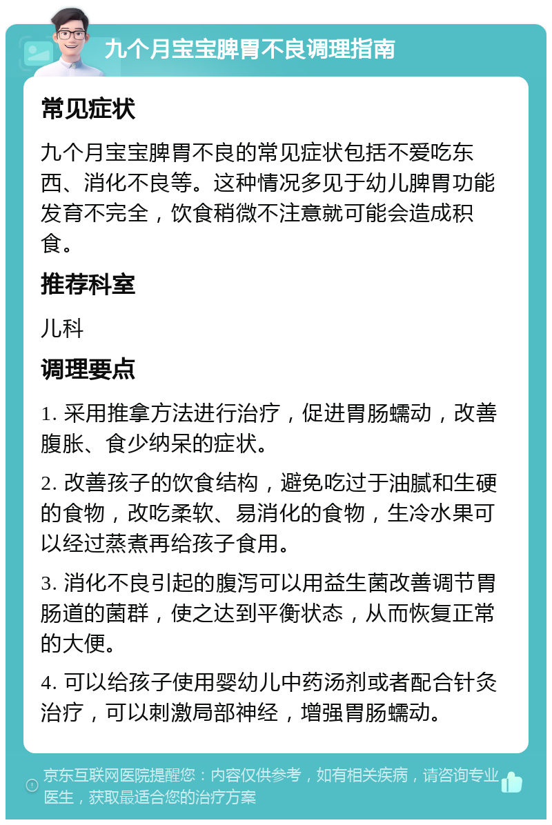 九个月宝宝脾胃不良调理指南 常见症状 九个月宝宝脾胃不良的常见症状包括不爱吃东西、消化不良等。这种情况多见于幼儿脾胃功能发育不完全，饮食稍微不注意就可能会造成积食。 推荐科室 儿科 调理要点 1. 采用推拿方法进行治疗，促进胃肠蠕动，改善腹胀、食少纳呆的症状。 2. 改善孩子的饮食结构，避免吃过于油腻和生硬的食物，改吃柔软、易消化的食物，生冷水果可以经过蒸煮再给孩子食用。 3. 消化不良引起的腹泻可以用益生菌改善调节胃肠道的菌群，使之达到平衡状态，从而恢复正常的大便。 4. 可以给孩子使用婴幼儿中药汤剂或者配合针灸治疗，可以刺激局部神经，增强胃肠蠕动。