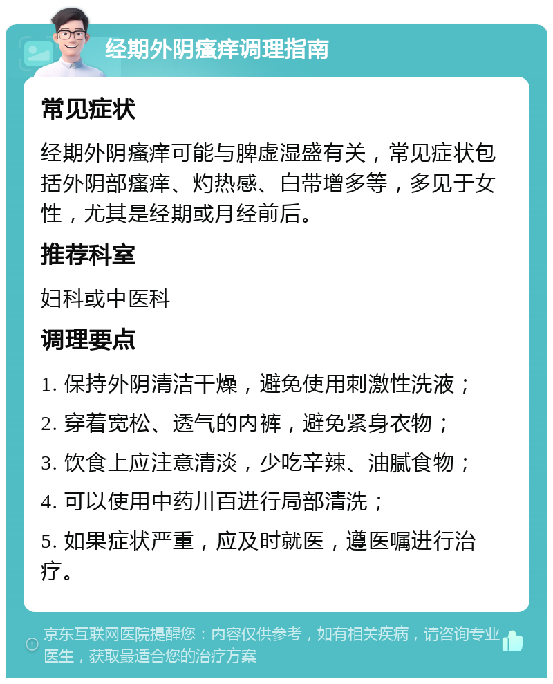 经期外阴瘙痒调理指南 常见症状 经期外阴瘙痒可能与脾虚湿盛有关，常见症状包括外阴部瘙痒、灼热感、白带增多等，多见于女性，尤其是经期或月经前后。 推荐科室 妇科或中医科 调理要点 1. 保持外阴清洁干燥，避免使用刺激性洗液； 2. 穿着宽松、透气的内裤，避免紧身衣物； 3. 饮食上应注意清淡，少吃辛辣、油腻食物； 4. 可以使用中药川百进行局部清洗； 5. 如果症状严重，应及时就医，遵医嘱进行治疗。