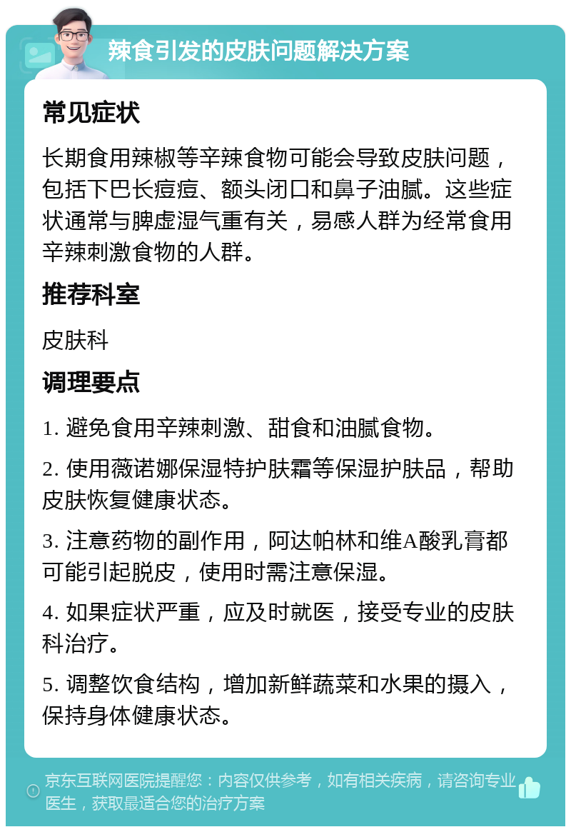 辣食引发的皮肤问题解决方案 常见症状 长期食用辣椒等辛辣食物可能会导致皮肤问题，包括下巴长痘痘、额头闭口和鼻子油腻。这些症状通常与脾虚湿气重有关，易感人群为经常食用辛辣刺激食物的人群。 推荐科室 皮肤科 调理要点 1. 避免食用辛辣刺激、甜食和油腻食物。 2. 使用薇诺娜保湿特护肤霜等保湿护肤品，帮助皮肤恢复健康状态。 3. 注意药物的副作用，阿达帕林和维A酸乳膏都可能引起脱皮，使用时需注意保湿。 4. 如果症状严重，应及时就医，接受专业的皮肤科治疗。 5. 调整饮食结构，增加新鲜蔬菜和水果的摄入，保持身体健康状态。