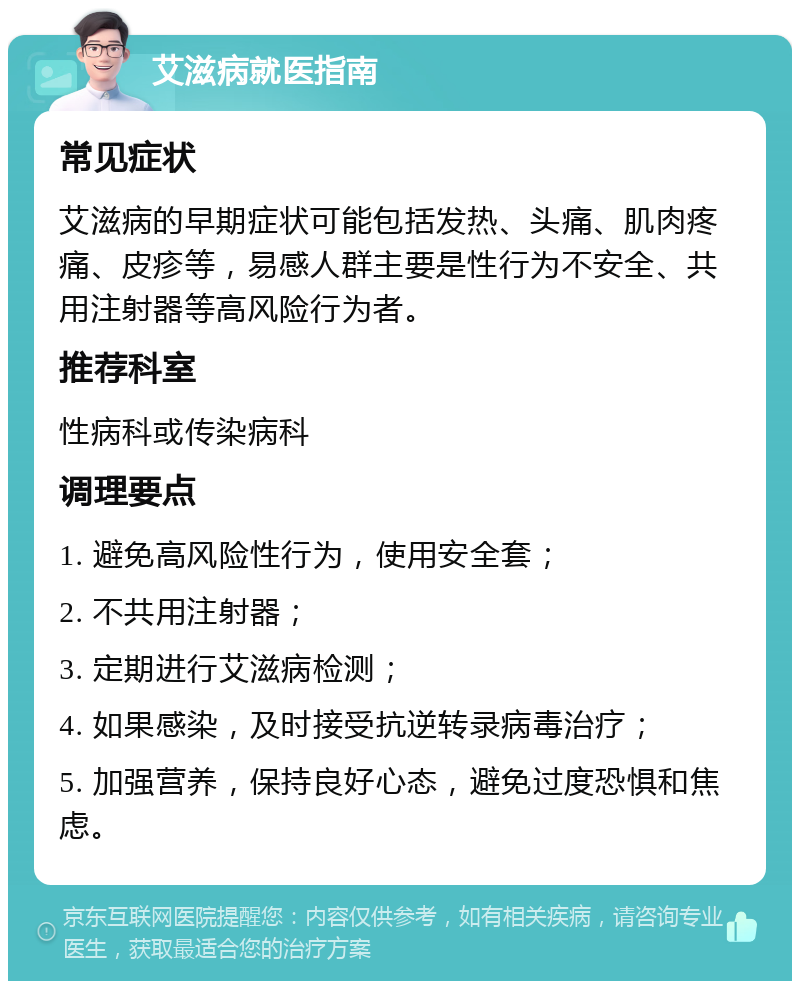 艾滋病就医指南 常见症状 艾滋病的早期症状可能包括发热、头痛、肌肉疼痛、皮疹等，易感人群主要是性行为不安全、共用注射器等高风险行为者。 推荐科室 性病科或传染病科 调理要点 1. 避免高风险性行为，使用安全套； 2. 不共用注射器； 3. 定期进行艾滋病检测； 4. 如果感染，及时接受抗逆转录病毒治疗； 5. 加强营养，保持良好心态，避免过度恐惧和焦虑。