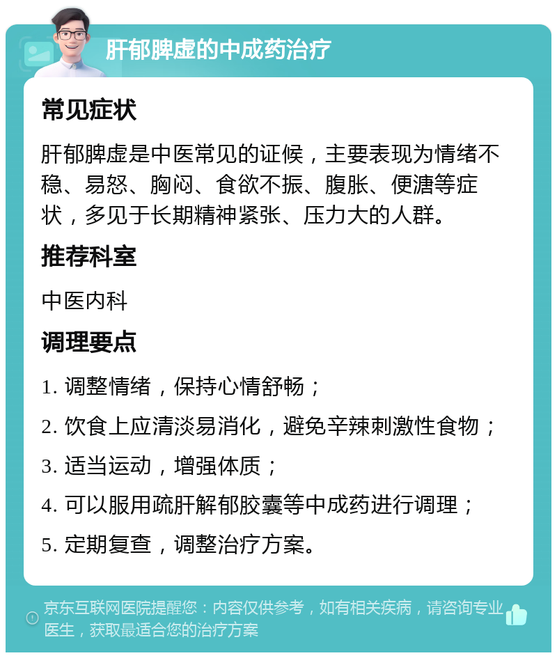 肝郁脾虚的中成药治疗 常见症状 肝郁脾虚是中医常见的证候，主要表现为情绪不稳、易怒、胸闷、食欲不振、腹胀、便溏等症状，多见于长期精神紧张、压力大的人群。 推荐科室 中医内科 调理要点 1. 调整情绪，保持心情舒畅； 2. 饮食上应清淡易消化，避免辛辣刺激性食物； 3. 适当运动，增强体质； 4. 可以服用疏肝解郁胶囊等中成药进行调理； 5. 定期复查，调整治疗方案。