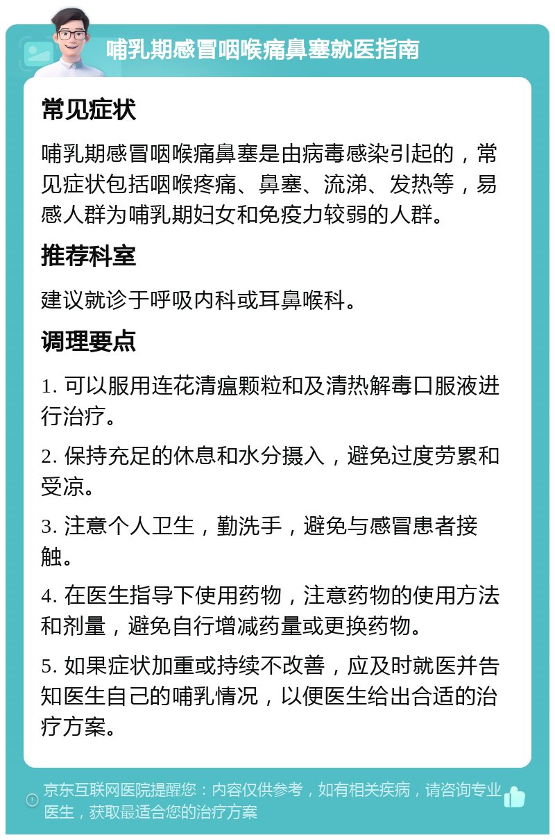 哺乳期感冒咽喉痛鼻塞就医指南 常见症状 哺乳期感冒咽喉痛鼻塞是由病毒感染引起的，常见症状包括咽喉疼痛、鼻塞、流涕、发热等，易感人群为哺乳期妇女和免疫力较弱的人群。 推荐科室 建议就诊于呼吸内科或耳鼻喉科。 调理要点 1. 可以服用连花清瘟颗粒和及清热解毒口服液进行治疗。 2. 保持充足的休息和水分摄入，避免过度劳累和受凉。 3. 注意个人卫生，勤洗手，避免与感冒患者接触。 4. 在医生指导下使用药物，注意药物的使用方法和剂量，避免自行增减药量或更换药物。 5. 如果症状加重或持续不改善，应及时就医并告知医生自己的哺乳情况，以便医生给出合适的治疗方案。