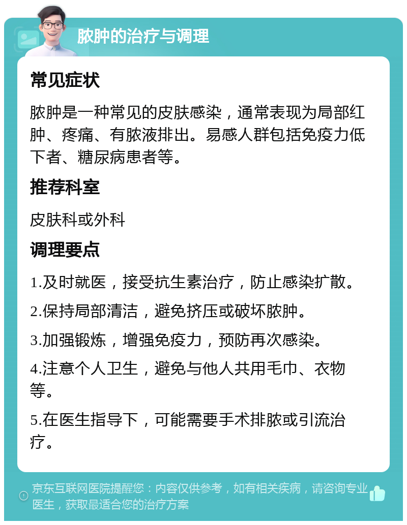 脓肿的治疗与调理 常见症状 脓肿是一种常见的皮肤感染，通常表现为局部红肿、疼痛、有脓液排出。易感人群包括免疫力低下者、糖尿病患者等。 推荐科室 皮肤科或外科 调理要点 1.及时就医，接受抗生素治疗，防止感染扩散。 2.保持局部清洁，避免挤压或破坏脓肿。 3.加强锻炼，增强免疫力，预防再次感染。 4.注意个人卫生，避免与他人共用毛巾、衣物等。 5.在医生指导下，可能需要手术排脓或引流治疗。