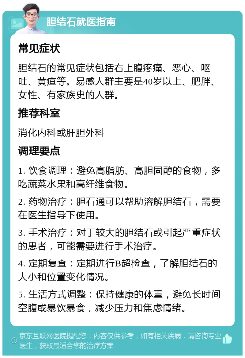 胆结石就医指南 常见症状 胆结石的常见症状包括右上腹疼痛、恶心、呕吐、黄疸等。易感人群主要是40岁以上、肥胖、女性、有家族史的人群。 推荐科室 消化内科或肝胆外科 调理要点 1. 饮食调理：避免高脂肪、高胆固醇的食物，多吃蔬菜水果和高纤维食物。 2. 药物治疗：胆石通可以帮助溶解胆结石，需要在医生指导下使用。 3. 手术治疗：对于较大的胆结石或引起严重症状的患者，可能需要进行手术治疗。 4. 定期复查：定期进行B超检查，了解胆结石的大小和位置变化情况。 5. 生活方式调整：保持健康的体重，避免长时间空腹或暴饮暴食，减少压力和焦虑情绪。