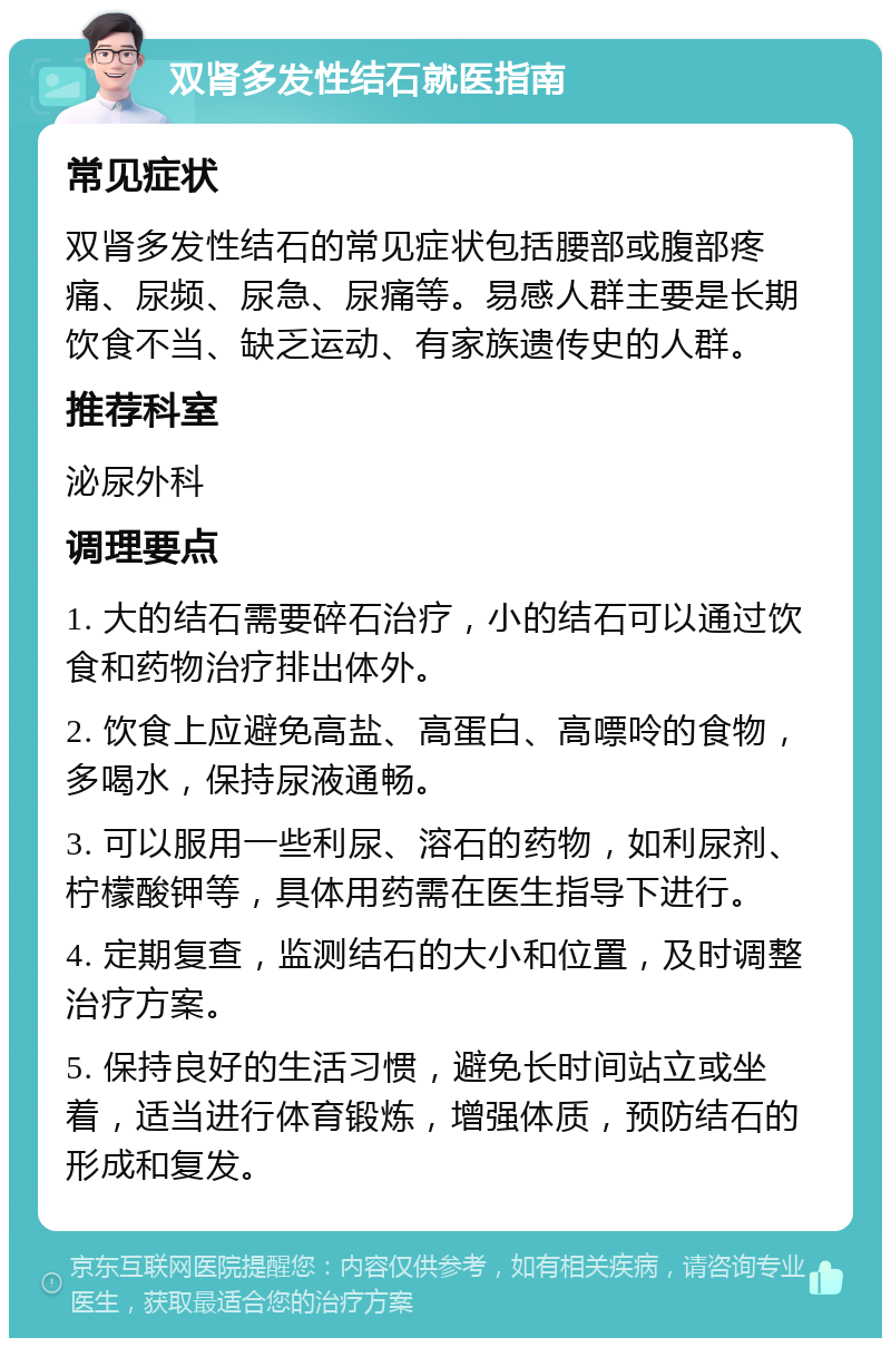 双肾多发性结石就医指南 常见症状 双肾多发性结石的常见症状包括腰部或腹部疼痛、尿频、尿急、尿痛等。易感人群主要是长期饮食不当、缺乏运动、有家族遗传史的人群。 推荐科室 泌尿外科 调理要点 1. 大的结石需要碎石治疗，小的结石可以通过饮食和药物治疗排出体外。 2. 饮食上应避免高盐、高蛋白、高嘌呤的食物，多喝水，保持尿液通畅。 3. 可以服用一些利尿、溶石的药物，如利尿剂、柠檬酸钾等，具体用药需在医生指导下进行。 4. 定期复查，监测结石的大小和位置，及时调整治疗方案。 5. 保持良好的生活习惯，避免长时间站立或坐着，适当进行体育锻炼，增强体质，预防结石的形成和复发。