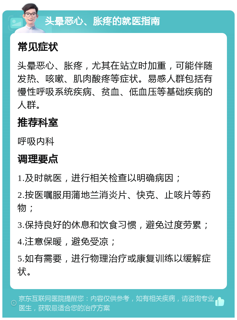 头晕恶心、胀疼的就医指南 常见症状 头晕恶心、胀疼，尤其在站立时加重，可能伴随发热、咳嗽、肌肉酸疼等症状。易感人群包括有慢性呼吸系统疾病、贫血、低血压等基础疾病的人群。 推荐科室 呼吸内科 调理要点 1.及时就医，进行相关检查以明确病因； 2.按医嘱服用蒲地兰消炎片、快克、止咳片等药物； 3.保持良好的休息和饮食习惯，避免过度劳累； 4.注意保暖，避免受凉； 5.如有需要，进行物理治疗或康复训练以缓解症状。