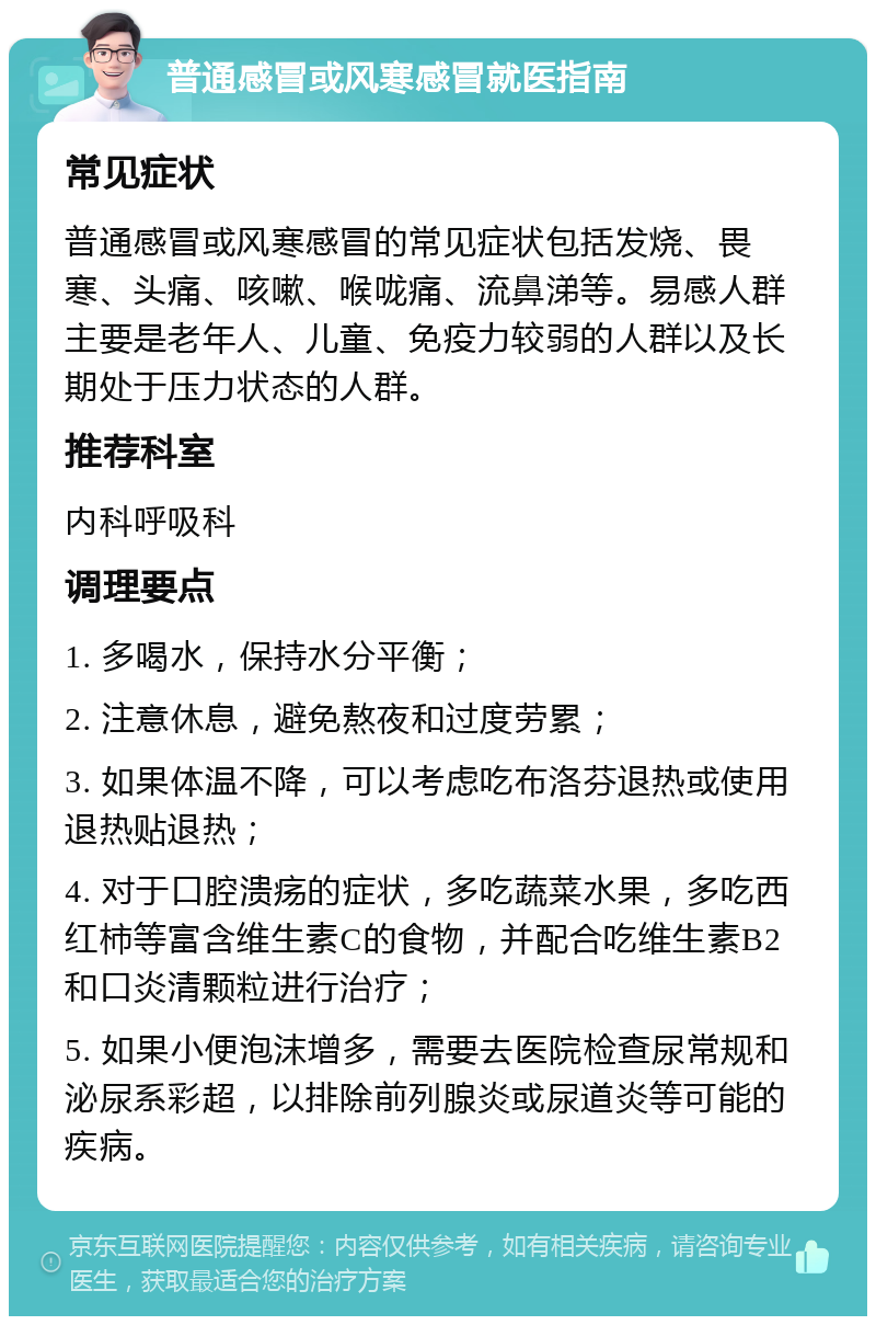 普通感冒或风寒感冒就医指南 常见症状 普通感冒或风寒感冒的常见症状包括发烧、畏寒、头痛、咳嗽、喉咙痛、流鼻涕等。易感人群主要是老年人、儿童、免疫力较弱的人群以及长期处于压力状态的人群。 推荐科室 内科呼吸科 调理要点 1. 多喝水，保持水分平衡； 2. 注意休息，避免熬夜和过度劳累； 3. 如果体温不降，可以考虑吃布洛芬退热或使用退热贴退热； 4. 对于口腔溃疡的症状，多吃蔬菜水果，多吃西红柿等富含维生素C的食物，并配合吃维生素B2和口炎清颗粒进行治疗； 5. 如果小便泡沫增多，需要去医院检查尿常规和泌尿系彩超，以排除前列腺炎或尿道炎等可能的疾病。