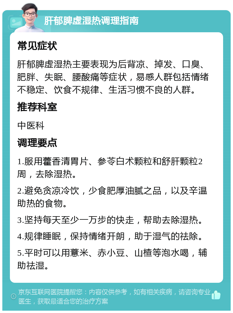 肝郁脾虚湿热调理指南 常见症状 肝郁脾虚湿热主要表现为后背凉、掉发、口臭、肥胖、失眠、腰酸痛等症状，易感人群包括情绪不稳定、饮食不规律、生活习惯不良的人群。 推荐科室 中医科 调理要点 1.服用藿香清胃片、参苓白术颗粒和舒肝颗粒2周，去除湿热。 2.避免贪凉冷饮，少食肥厚油腻之品，以及辛温助热的食物。 3.坚持每天至少一万步的快走，帮助去除湿热。 4.规律睡眠，保持情绪开朗，助于湿气的祛除。 5.平时可以用薏米、赤小豆、山楂等泡水喝，辅助祛湿。