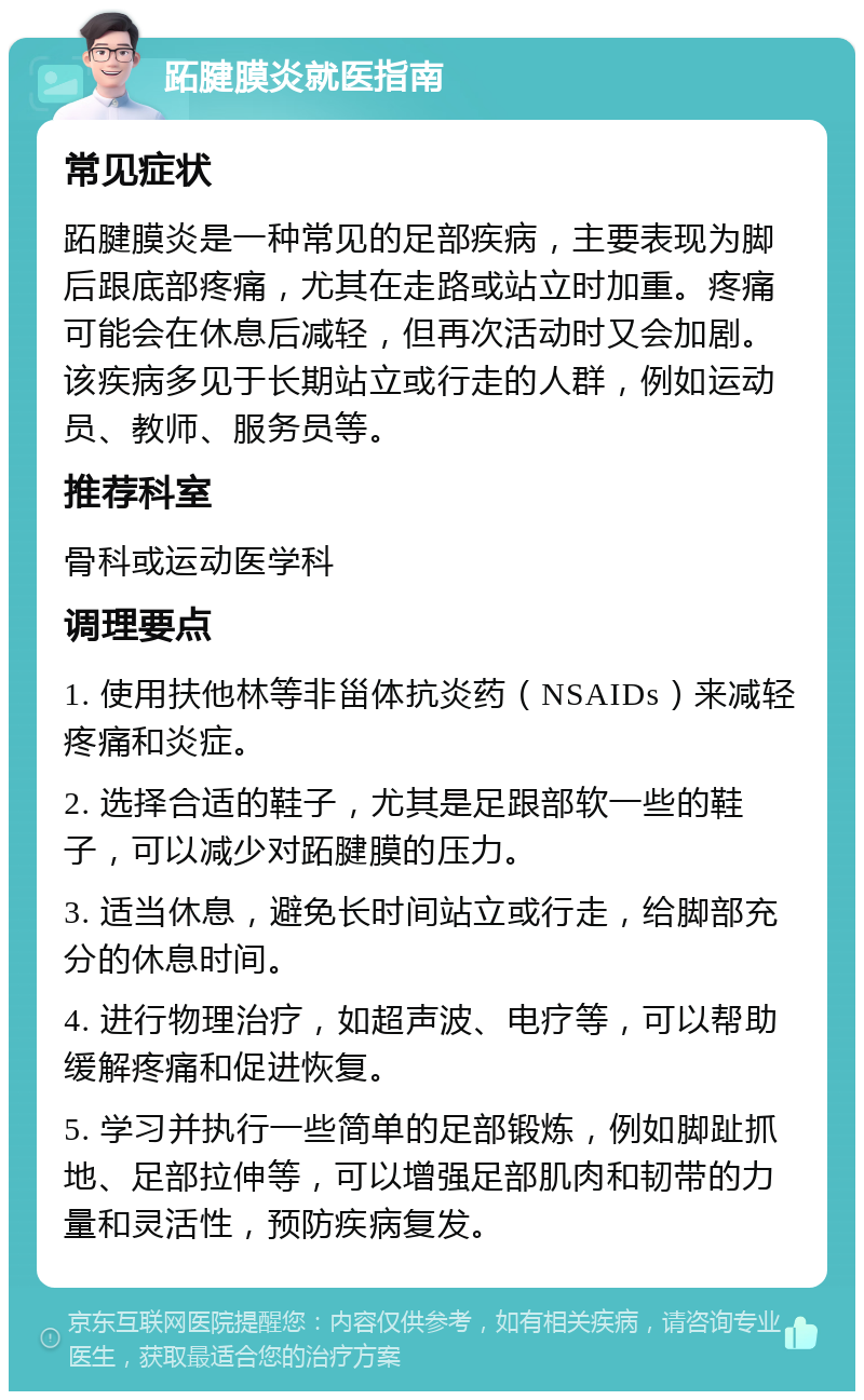 跖腱膜炎就医指南 常见症状 跖腱膜炎是一种常见的足部疾病，主要表现为脚后跟底部疼痛，尤其在走路或站立时加重。疼痛可能会在休息后减轻，但再次活动时又会加剧。该疾病多见于长期站立或行走的人群，例如运动员、教师、服务员等。 推荐科室 骨科或运动医学科 调理要点 1. 使用扶他林等非甾体抗炎药（NSAIDs）来减轻疼痛和炎症。 2. 选择合适的鞋子，尤其是足跟部软一些的鞋子，可以减少对跖腱膜的压力。 3. 适当休息，避免长时间站立或行走，给脚部充分的休息时间。 4. 进行物理治疗，如超声波、电疗等，可以帮助缓解疼痛和促进恢复。 5. 学习并执行一些简单的足部锻炼，例如脚趾抓地、足部拉伸等，可以增强足部肌肉和韧带的力量和灵活性，预防疾病复发。