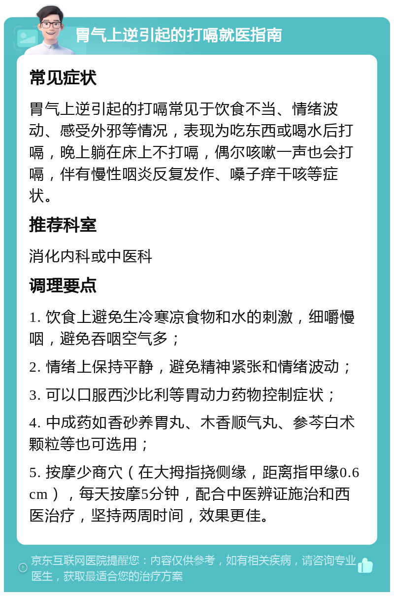 胃气上逆引起的打嗝就医指南 常见症状 胃气上逆引起的打嗝常见于饮食不当、情绪波动、感受外邪等情况，表现为吃东西或喝水后打嗝，晚上躺在床上不打嗝，偶尔咳嗽一声也会打嗝，伴有慢性咽炎反复发作、嗓子痒干咳等症状。 推荐科室 消化内科或中医科 调理要点 1. 饮食上避免生冷寒凉食物和水的刺激，细嚼慢咽，避免吞咽空气多； 2. 情绪上保持平静，避免精神紧张和情绪波动； 3. 可以口服西沙比利等胃动力药物控制症状； 4. 中成药如香砂养胃丸、木香顺气丸、参芩白术颗粒等也可选用； 5. 按摩少商穴（在大拇指挠侧缘，距离指甲缘0.6cm），每天按摩5分钟，配合中医辨证施治和西医治疗，坚持两周时间，效果更佳。