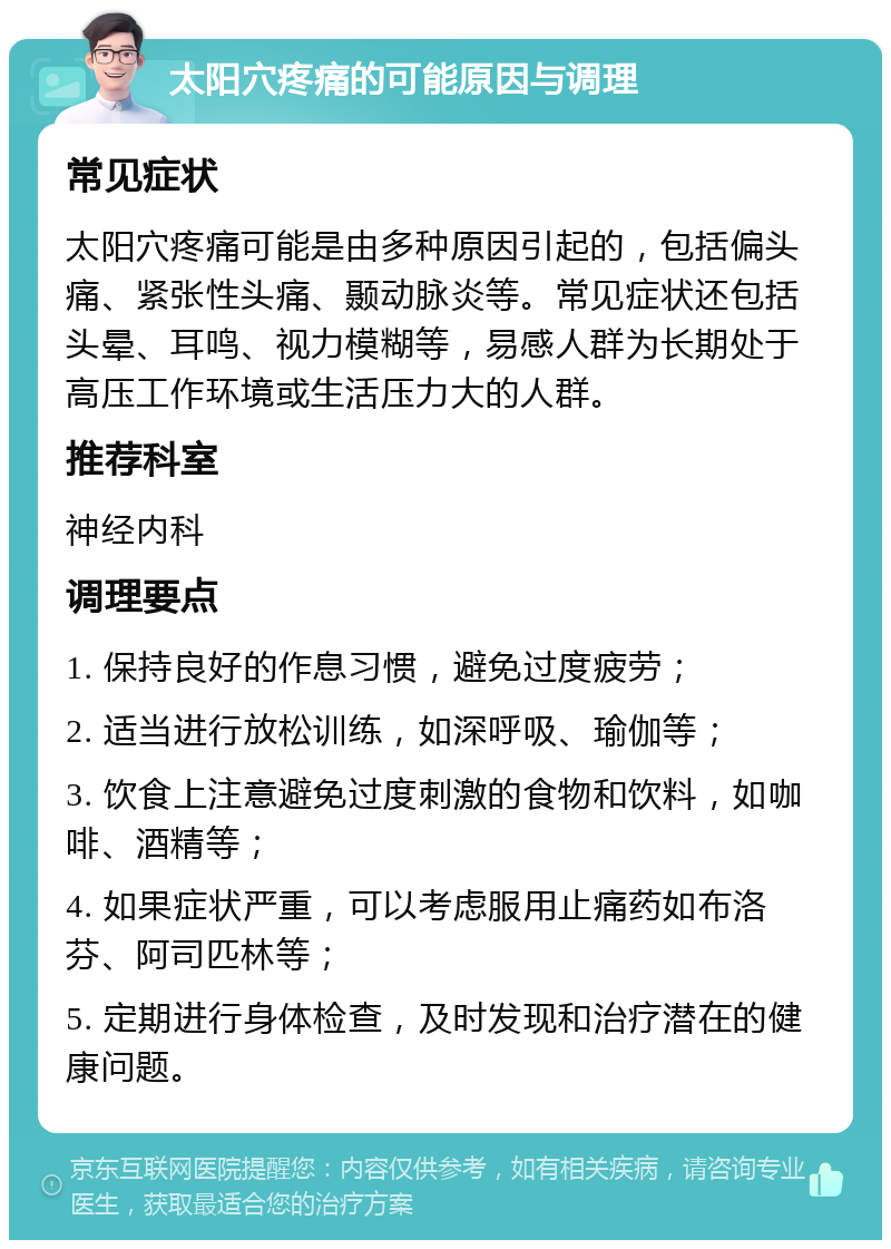 太阳穴疼痛的可能原因与调理 常见症状 太阳穴疼痛可能是由多种原因引起的，包括偏头痛、紧张性头痛、颞动脉炎等。常见症状还包括头晕、耳鸣、视力模糊等，易感人群为长期处于高压工作环境或生活压力大的人群。 推荐科室 神经内科 调理要点 1. 保持良好的作息习惯，避免过度疲劳； 2. 适当进行放松训练，如深呼吸、瑜伽等； 3. 饮食上注意避免过度刺激的食物和饮料，如咖啡、酒精等； 4. 如果症状严重，可以考虑服用止痛药如布洛芬、阿司匹林等； 5. 定期进行身体检查，及时发现和治疗潜在的健康问题。