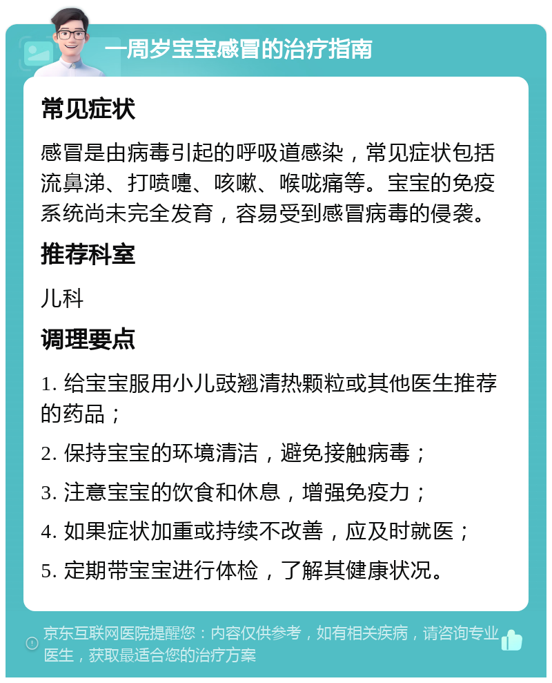 一周岁宝宝感冒的治疗指南 常见症状 感冒是由病毒引起的呼吸道感染，常见症状包括流鼻涕、打喷嚏、咳嗽、喉咙痛等。宝宝的免疫系统尚未完全发育，容易受到感冒病毒的侵袭。 推荐科室 儿科 调理要点 1. 给宝宝服用小儿豉翘清热颗粒或其他医生推荐的药品； 2. 保持宝宝的环境清洁，避免接触病毒； 3. 注意宝宝的饮食和休息，增强免疫力； 4. 如果症状加重或持续不改善，应及时就医； 5. 定期带宝宝进行体检，了解其健康状况。