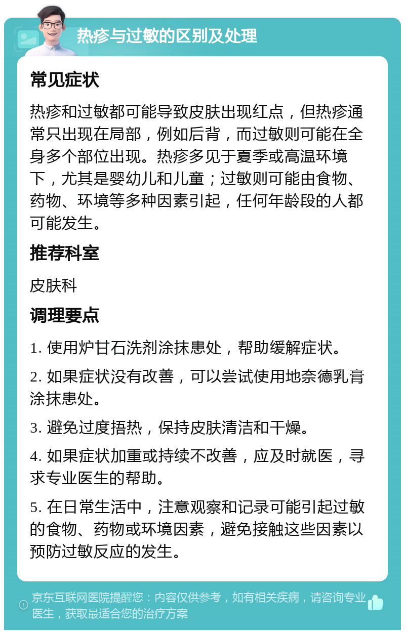 热疹与过敏的区别及处理 常见症状 热疹和过敏都可能导致皮肤出现红点，但热疹通常只出现在局部，例如后背，而过敏则可能在全身多个部位出现。热疹多见于夏季或高温环境下，尤其是婴幼儿和儿童；过敏则可能由食物、药物、环境等多种因素引起，任何年龄段的人都可能发生。 推荐科室 皮肤科 调理要点 1. 使用炉甘石洗剂涂抹患处，帮助缓解症状。 2. 如果症状没有改善，可以尝试使用地奈德乳膏涂抹患处。 3. 避免过度捂热，保持皮肤清洁和干燥。 4. 如果症状加重或持续不改善，应及时就医，寻求专业医生的帮助。 5. 在日常生活中，注意观察和记录可能引起过敏的食物、药物或环境因素，避免接触这些因素以预防过敏反应的发生。