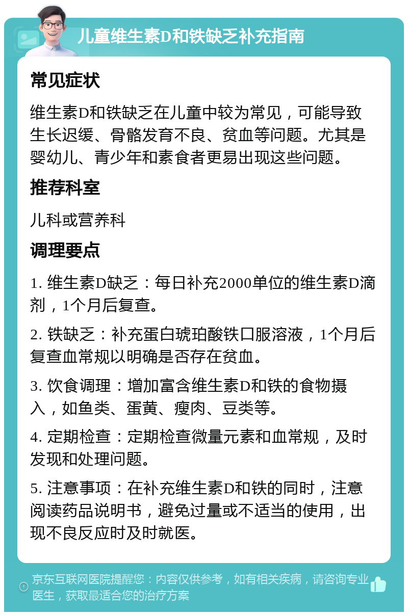 儿童维生素D和铁缺乏补充指南 常见症状 维生素D和铁缺乏在儿童中较为常见，可能导致生长迟缓、骨骼发育不良、贫血等问题。尤其是婴幼儿、青少年和素食者更易出现这些问题。 推荐科室 儿科或营养科 调理要点 1. 维生素D缺乏：每日补充2000单位的维生素D滴剂，1个月后复查。 2. 铁缺乏：补充蛋白琥珀酸铁口服溶液，1个月后复查血常规以明确是否存在贫血。 3. 饮食调理：增加富含维生素D和铁的食物摄入，如鱼类、蛋黄、瘦肉、豆类等。 4. 定期检查：定期检查微量元素和血常规，及时发现和处理问题。 5. 注意事项：在补充维生素D和铁的同时，注意阅读药品说明书，避免过量或不适当的使用，出现不良反应时及时就医。