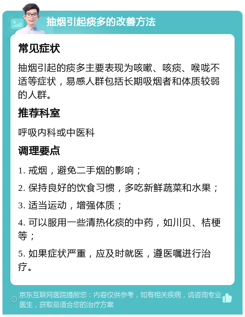 抽烟引起痰多的改善方法 常见症状 抽烟引起的痰多主要表现为咳嗽、咳痰、喉咙不适等症状，易感人群包括长期吸烟者和体质较弱的人群。 推荐科室 呼吸内科或中医科 调理要点 1. 戒烟，避免二手烟的影响； 2. 保持良好的饮食习惯，多吃新鲜蔬菜和水果； 3. 适当运动，增强体质； 4. 可以服用一些清热化痰的中药，如川贝、桔梗等； 5. 如果症状严重，应及时就医，遵医嘱进行治疗。