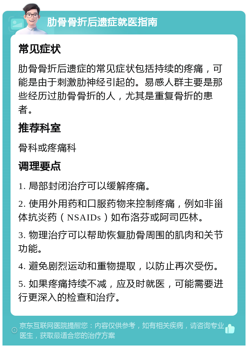 肋骨骨折后遗症就医指南 常见症状 肋骨骨折后遗症的常见症状包括持续的疼痛，可能是由于刺激肋神经引起的。易感人群主要是那些经历过肋骨骨折的人，尤其是重复骨折的患者。 推荐科室 骨科或疼痛科 调理要点 1. 局部封闭治疗可以缓解疼痛。 2. 使用外用药和口服药物来控制疼痛，例如非甾体抗炎药（NSAIDs）如布洛芬或阿司匹林。 3. 物理治疗可以帮助恢复肋骨周围的肌肉和关节功能。 4. 避免剧烈运动和重物提取，以防止再次受伤。 5. 如果疼痛持续不减，应及时就医，可能需要进行更深入的检查和治疗。