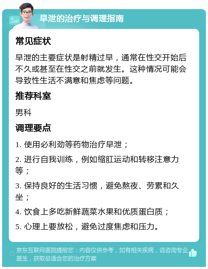 早泄的治疗与调理指南 常见症状 早泄的主要症状是射精过早，通常在性交开始后不久或甚至在性交之前就发生。这种情况可能会导致性生活不满意和焦虑等问题。 推荐科室 男科 调理要点 1. 使用必利劲等药物治疗早泄； 2. 进行自我训练，例如缩肛运动和转移注意力等； 3. 保持良好的生活习惯，避免熬夜、劳累和久坐； 4. 饮食上多吃新鲜蔬菜水果和优质蛋白质； 5. 心理上要放松，避免过度焦虑和压力。