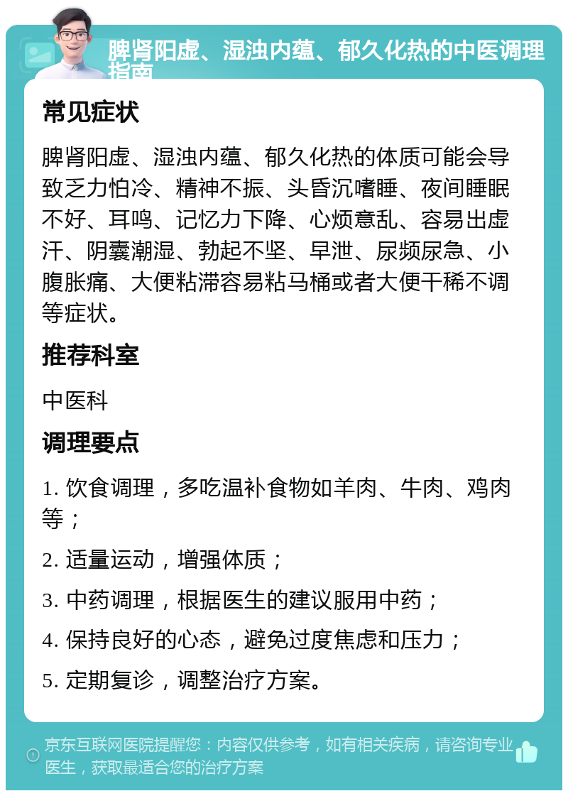 脾肾阳虚、湿浊内蕴、郁久化热的中医调理指南 常见症状 脾肾阳虚、湿浊内蕴、郁久化热的体质可能会导致乏力怕冷、精神不振、头昏沉嗜睡、夜间睡眠不好、耳鸣、记忆力下降、心烦意乱、容易出虚汗、阴囊潮湿、勃起不坚、早泄、尿频尿急、小腹胀痛、大便粘滞容易粘马桶或者大便干稀不调等症状。 推荐科室 中医科 调理要点 1. 饮食调理，多吃温补食物如羊肉、牛肉、鸡肉等； 2. 适量运动，增强体质； 3. 中药调理，根据医生的建议服用中药； 4. 保持良好的心态，避免过度焦虑和压力； 5. 定期复诊，调整治疗方案。