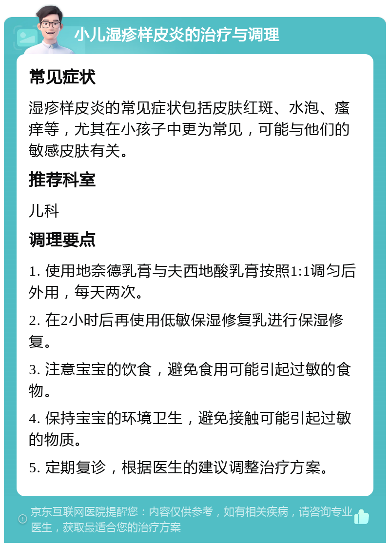 小儿湿疹样皮炎的治疗与调理 常见症状 湿疹样皮炎的常见症状包括皮肤红斑、水泡、瘙痒等，尤其在小孩子中更为常见，可能与他们的敏感皮肤有关。 推荐科室 儿科 调理要点 1. 使用地奈德乳膏与夫西地酸乳膏按照1:1调匀后外用，每天两次。 2. 在2小时后再使用低敏保湿修复乳进行保湿修复。 3. 注意宝宝的饮食，避免食用可能引起过敏的食物。 4. 保持宝宝的环境卫生，避免接触可能引起过敏的物质。 5. 定期复诊，根据医生的建议调整治疗方案。