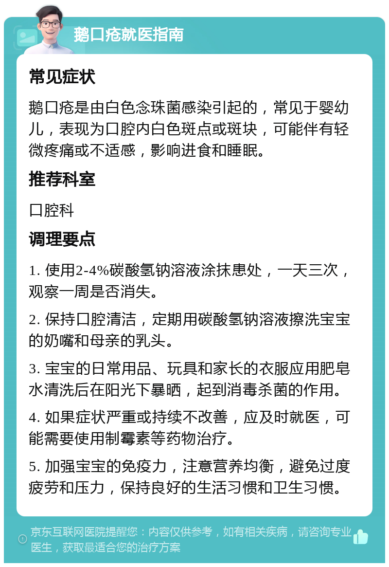 鹅口疮就医指南 常见症状 鹅口疮是由白色念珠菌感染引起的，常见于婴幼儿，表现为口腔内白色斑点或斑块，可能伴有轻微疼痛或不适感，影响进食和睡眠。 推荐科室 口腔科 调理要点 1. 使用2-4%碳酸氢钠溶液涂抹患处，一天三次，观察一周是否消失。 2. 保持口腔清洁，定期用碳酸氢钠溶液擦洗宝宝的奶嘴和母亲的乳头。 3. 宝宝的日常用品、玩具和家长的衣服应用肥皂水清洗后在阳光下暴晒，起到消毒杀菌的作用。 4. 如果症状严重或持续不改善，应及时就医，可能需要使用制霉素等药物治疗。 5. 加强宝宝的免疫力，注意营养均衡，避免过度疲劳和压力，保持良好的生活习惯和卫生习惯。