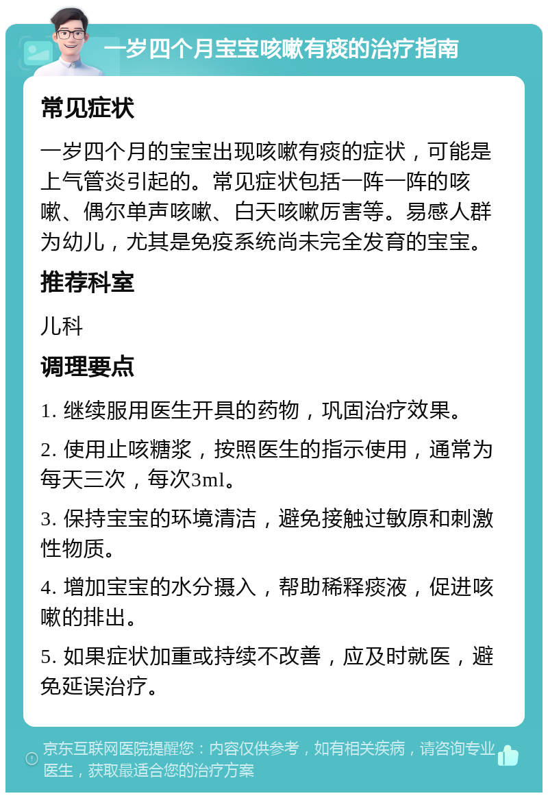 一岁四个月宝宝咳嗽有痰的治疗指南 常见症状 一岁四个月的宝宝出现咳嗽有痰的症状，可能是上气管炎引起的。常见症状包括一阵一阵的咳嗽、偶尔单声咳嗽、白天咳嗽厉害等。易感人群为幼儿，尤其是免疫系统尚未完全发育的宝宝。 推荐科室 儿科 调理要点 1. 继续服用医生开具的药物，巩固治疗效果。 2. 使用止咳糖浆，按照医生的指示使用，通常为每天三次，每次3ml。 3. 保持宝宝的环境清洁，避免接触过敏原和刺激性物质。 4. 增加宝宝的水分摄入，帮助稀释痰液，促进咳嗽的排出。 5. 如果症状加重或持续不改善，应及时就医，避免延误治疗。