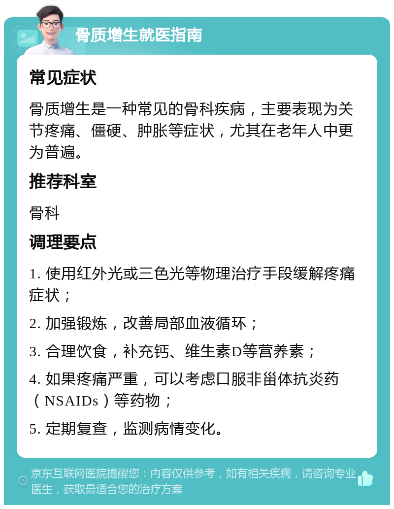 骨质增生就医指南 常见症状 骨质增生是一种常见的骨科疾病，主要表现为关节疼痛、僵硬、肿胀等症状，尤其在老年人中更为普遍。 推荐科室 骨科 调理要点 1. 使用红外光或三色光等物理治疗手段缓解疼痛症状； 2. 加强锻炼，改善局部血液循环； 3. 合理饮食，补充钙、维生素D等营养素； 4. 如果疼痛严重，可以考虑口服非甾体抗炎药（NSAIDs）等药物； 5. 定期复查，监测病情变化。